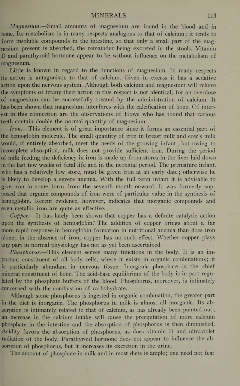 Magnesium.—Small amounts of magnesium are found in the blood and in bone. Its metabolism is in many respects analogous to that of calcium; it tends to form insoluble compounds in the intestine, so that only a small part of the mag¬ nesium present is absorbed, the remainder being excreted in the stools. Vitamin D and parathyroid hormone appear to be without influence on the metabolism of magnesium. Little is known in regard to the functions of magnesium. In many respects its action is antagonistic to that of calcium. Given in excess it has a sedative action upon the nervous system. Although both calcium and magnesium will relieve the symptoms of tetany their action in this respect is not identical, for an overdose of magnesium can be successfully treated by the administration of calcium. It has been shown that magnesium interferes with the calcification of bone. Of inter¬ est in this connection are the observations of Howe who has found that carious teeth contain double the normal quantity of magnesium. Iron.—This element is of great importance since it forms an essential part of the hemoglobin molecule. The small quantity of iron in breast milk and cow’s milk would, if entirely absorbed, meet the needs of the growing infant; but owing to incomplete absorption, milk does not provide sufficient iron. During the period of milk feeding the deficiency in iron is made up from stores in the liver laid down in the last few weeks of fetal life and in the neonatal period. The premature infant, who has a relatively low store, must be given iron at an early date; otherwise he is likely to develop a severe anemia. With the full term infant it is advisable to give iron in some form from the seventh month onward. It was formerly sup¬ posed that organic compounds of iron were of particular value in the synthesis of hemoglobin. Recent evidence, however, indicates that inorganic compounds and even metallic iron are quite as effective. Copper.i—It has lately been shown that copper has a definite catalytic action upon the synthesis of hemoglobin.1' The addition of copper brings about a far more rapid response in hemoglobin formation in nutritional anemia than does iron alone; in the absence of iron, copper has no such effect. Whether copper plays any part in normal physiology has not as yet been ascertained. Phosphorus.—This element serves many functions in the body. It is an im¬ portant constituent of all body cells, where it exists in organic combinations; it is particularly abundant in nervous tissue. Inorganic phosphate is the chief mineral constituent of bone. The acid-base equilibrium of the body is in part regu¬ lated by the phosphate buffers of the blood. Phosphorus, moreover, is intimately concerned with the combustion of carbohydrate. Although some phosphorus is ingested in organic combination, the greater part in the diet is inorganic. The phosphorus in milk is almost all inorganic. Its ab¬ sorption is intimately related to that of calcium, as has already been pointed out; an increase in the calcium intake will cause the precipitation of more calcium phosphate in the intestine and the absorption of phosphorus is then diminished. Acidity favors the absorption of phosphorus, as does vitamin D and ultraviolet radiation of the body. Parathyroid hormone does not appear to influence the ab¬ sorption of phosphorus, but it increases its excretion in the urine. The amount of phosphate in milk and in most diets is ample; one need not feat
