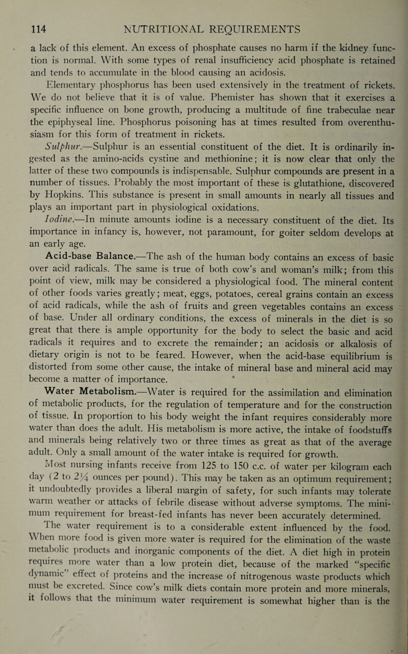 a lack of this element. An excess of phosphate causes no harm if the kidney func¬ tion is normal. With some types of renal insufficiency acid phosphate is retained and tends to accumulate in the blood causing an acidosis. Elementary phosphorus has been used extensively in the treatment of rickets. We do not believe that it is of value. Phemister has shown that it exercises a specific influence on bone growth, producing a multitude of fine trabeculae near the epiphyseal line. Phosphorus poisoning has at times resulted from overenthu¬ siasm for this form of treatment in rickets. Sulphur.—Sulphur is an essential constituent of the diet. It is ordinarily in¬ gested as the amino-acids cystine and methionine; it is now clear that only the latter of these two compounds is indispensable. Sulphur compounds are present in a number of tissues. Probably the most important of these is glutathione, discovered by Hopkins. This substance is present in small amounts in nearly all tissues and plays an important part in physiological oxidations. Iodine.—In minute amounts iodine is a necessary constituent of the diet. Its importance in infancy is, however, not paramount, for goiter seldom develops at an early age. Acid-base Balance.—The ash of the human body contains an excess of basic over acid radicals. The same is true of both cow’s and woman’s milk; from this point of view, milk may be considered a physiological food. The mineral content of other foods varies greatly; meat, eggs, potatoes, cereal grains contain an excess of acid radicals, while the ash of fruits and green vegetables contains an excess of base. Under all ordinary conditions, the excess of minerals in the diet is so great that there is ample opportunity for the body to select the basic and acid radicals it requires and to excrete the remainder; an acidosis or alkalosis of dietary origin is not to be feared. However, when the acid-base equilibrium is distorted from some other cause, the intake of mineral base and mineral acid may become a matter of importance. Water Metabolism.—Water is required for the assimilation and elimination of metabolic products, for the regulation of temperature and for the construction of tissue. In proportion to his body weight the infant requires considerably more water than does the adult. His metabolism is more active, the intake of foodstufifs and minerals being relatively two or three times as great as that of the average adult. Only a small amount of the water intake is required for growth. Most nursing infants receive from 125 to 150 c.c. of water per kilogram each day (2 to 2)4 ounces per pound). rI his may be taken as an optimum requirement; it undoubtedly provides a liberal margin of safety, for such infants may tolerate warm weather or attacks of febrile disease without adverse symptoms. The mini¬ mum requirement for breast-fed infants has never been accurately determined. The water requirement is to a considerable extent influenced by the food. When more food is given more water is required for the elimination of the waste metabolic products and inorganic components of the diet. A diet high in protein requires more water than a low protein diet, because of the marked “specific dynamic effect of proteins and the increase of nitrogenous waste products which must be excreted. Since cow’s milk diets contain more protein and more minerals, it follows that the minimum water requirement is somewhat higher than is the