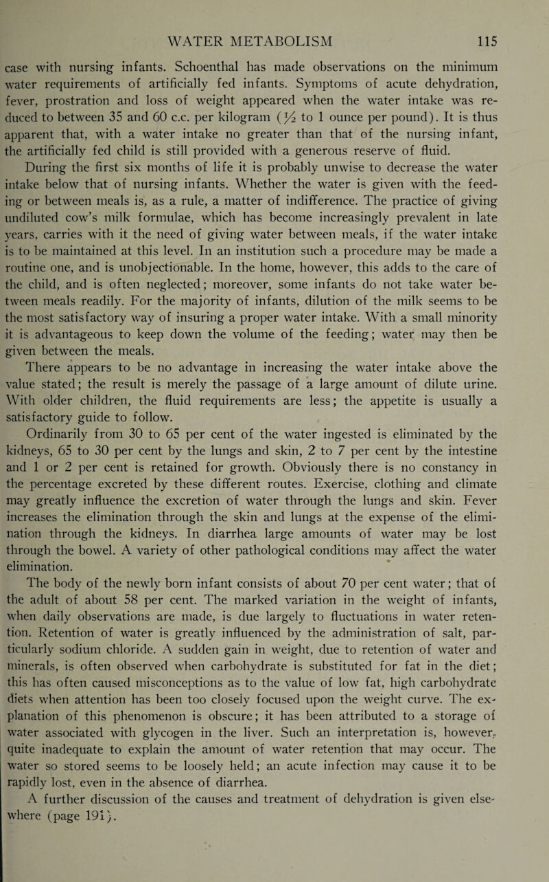 case with nursing infants. Schoenthal has made observations on the minimum water requirements of artificially fed infants. Symptoms of acute dehydration, fever, prostration and loss of weight appeared when the water intake was re¬ duced to between 35 and 60 c.c. per kilogram (j/2 to 1 ounce per pound). It is thus apparent that, with a water intake no greater than that of the nursing infant, the artificially fed child is still provided with a generous reserve of fluid. During the first six months of life it is probably unwise to decrease the water intake below that of nursing infants. Whether the water is given with the feed¬ ing or between meals is, as a rule, a matter of indifference. The practice of giving undiluted cow’s milk formulae, which has become increasingly prevalent in late years, carries with it the need of giving water between meals, if the water intake is to be maintained at this level. In an institution such a procedure may be made a routine one, and is unobjectionable. In the home, however, this adds to the care of the child, and is often neglected; moreover, some infants do not take water be¬ tween meals readily. For the majority of infants, dilution of the milk seems to be the most satisfactory way of insuring a proper water intake. With a small minority it is advantageous to keep down the volume of the feeding; water may then be given between the meals. There appears to be no advantage in increasing the water intake above the value stated; the result is merely the passage of a large amount of dilute urine. With older children, the fluid requirements are less; the appetite is usually a satisfactory guide to follow. Ordinarily from 30 to 65 per cent of the water ingested is eliminated by the kidneys, 65 to 30 per cent by the lungs and skin, 2 to 7 per cent by the intestine and 1 or 2 per cent is retained for growth. Obviously there is no constancy in the percentage excreted by these different routes. Exercise, clothing and climate may greatly influence the excretion of water through the lungs and skin. Fever increases the elimination through the skin and lungs at the expense of the elimi¬ nation through the kidneys. In diarrhea large amounts of water may be lost through the bowel. A variety of other pathological conditions may affect the water elimination. The body of the newly born infant consists of about 70 per cent water; that of the adult of about 58 per cent. The marked variation in the weight of infants, when daily observations are made, is due largely to fluctuations in water reten¬ tion. Retention of water is greatly influenced by the administration of salt, par¬ ticularly sodium chloride. A sudden gain in weight, due to retention of water and minerals, is often observed when carbohydrate is substituted for fat in the diet; this has often caused misconceptions as to the value of low fat, high carbohydrate diets when attention has been too closely focused upon the weight curve. The ex¬ planation of this phenomenon is obscure; it has been attributed to a storage of water associated with glycogen in the liver. Such an interpretation is, however, quite inadequate to explain the amount of water retention that may occur. The water so stored seems to be loosely held; an acute infection may cause it to be rapidly lost, even in the absence of diarrhea. A further discussion of the causes and treatment of dehydration is given else¬ where (page 191).