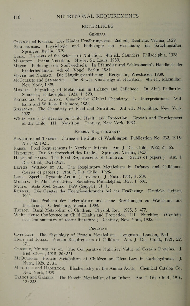 REFERENCES General Czerny and Keller. Des Kindes Ernahrung, etc. 2nd ed., Deuticke, Vienna, 1928. Freudenberg. Physiologie und Pathologie der Verdauung im Sauglingsalter. Springer, Berlin, 1929. Lusk. Elements of the Science of Nutrition. 4th ed., Saunders, Philadelphia, 1928. Marriott. Infant Nutrition. Mosby, St. Louis, 1930. Meyer. Pathologie des Stoffwechsels. In Pfaundler and Schlossmann’s Handbuch der Kinderheilkunde. 4th ed., Vogel, Berlin, 1931. Meyer and Nassau. Die Sauglingsernahrung. Bergmann, Wiesbaden, 1930. McCollum and Simmonds. The Newer Knowledge of Nutrition. 4th ed., Macmillan, New York, 1929. Murlin. Physiology of Metabolism in Infancy and Childhood. In Abt’s Pediatrics. Saunders, Philadelphia, 1923, 1: 520. Peters and Van Slyke. Quantitative Clinical Chemistry. I. Interpretations. Wil¬ liams and Wilkins, Baltimore, 1932. Sherman. The Chemistry of Food and Nutrition. 3rd ed., Macmillan, New York, 1927. White House Conference on Child Health and Protection. Growth and Development of the Child. III. Nutrition. Century, New York, 1932. Energy Requirements Benedict and Talbot. Carnegie Institute of Washington, Publication No. 232, 1915; No. 302, 1921. Faber. Food Requirements in Newborn Infants. Am. J. Dis. Child., 1922, 24:56. Heinrich. Der Kraftswechsel des Kindes. Springer, Vienna, 1927. Holt and Fales. The Food Requirements of Children. (Series of papers.) Am. J. Dis. Child., 1921-1923. Levine, Wilson et al. The Respiratory Metabolism in Infancy and Childhood. (Series of papers.) Am. J. Dis. Child., 1926-. Lusk. Specihc Dynamic Action (a review). J. Nutr., 1931, 3:519. Murlin. In Abt’s Pediatrics. Saunders, Philadelphia, 1923, 1: 601. Nylin. Acta Med. Scand., 1929 (Suppl.), 31: 1. Rubner. Die Gesetze des Energieverbrauchs bei der Ernahrung. Deuticke, Leipsic, 1902. - Das Problem der Lebensdauer und seine Beziehungen zu Wachstum und Ernahrung. Oldenbourg, Vienna, 1908. Talbot. Basal Metabolism of Children. Physiol. Rev., 1925, 5 : 477. White House Conference on Child Health and Protection. III. Nutrition. (Contains excellent summary of recent literature.) Century, New York, 1932. Proteins Cathcart. The Physiology of Protein Metabolism. Longmans, London, 1921. Holt and Fales. Protein Requirements of Children. Am. J. Dis. Child., 1921, 22: 371. Osborne, Mendel et al. The Comparative Nutritive Value of Certain Proteins. J. Biol. Chern., 1915, 20: 351. McQuarrie. Protein Metabolism of Children on Diets Low in Carbohydrates. J. Nutr., 1929, 2:31. Mitchell and Hamilton. Biochemistry of the Amino Acids. Chemical Catalog Co., New York, 1929. Ialbot and Gamble. The Protein Metabolism of an Infant. Am. J. Dis. Child., 1916, 12:333.