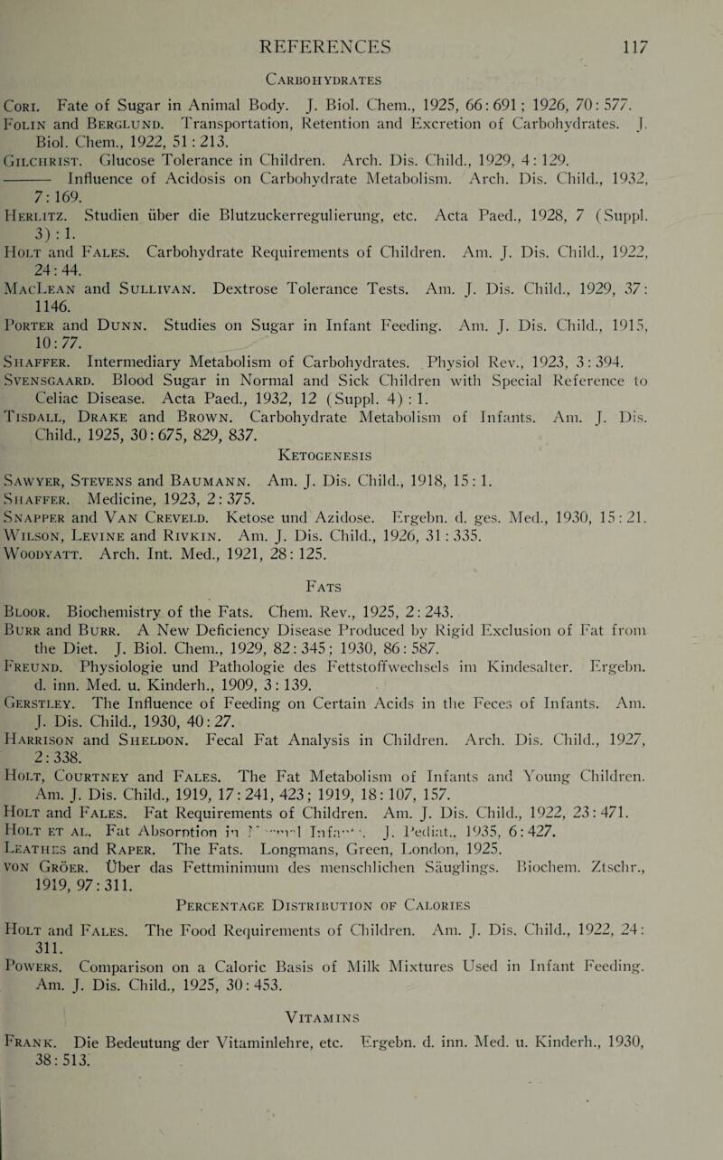 REFERENCES Carbohydrates 117 Cori. Fate of Sugar in Animal Body. J. Biol. Chem., 1925, 66:691; 1926, 70:577. Folin and Berglund. Transportation, Retention and Excretion of Carbohydrates. ]. Biol. Chem., 1922, 51: 213. Gilchrist. Glucose Tolerance in Children. Arch. Dis. Child., 1929, 4: 129. - Influence of Acidosis on Carbohydrate Metabolism. Arch. Dis. Child., 1932, 7:169. Herlitz. Studien uber die Blutzuckerregulierung, etc. Acta Paed., 1928, 7 (Suppl. 3):1. Holt and Fales. Carbohydrate Requirements of Children. Am. J. Dis. Child., 1922, 24:44. MacLean and Sullivan. Dextrose Tolerance Tests. Am. J. Dis. Child., 1929, 37: 1146. Porter and Dunn. Studies on Sugar in Infant Feeding. Am. J. Dis. Child., 1915, 10:77. Shaffer. Intermediary Metabolism of Carbohydrates. Physiol Rev., 1923, 3:394. Svensgaard. Blood Sugar in Normal and Sick Children with Special Reference to Celiac Disease. Acta Paed., 1932, 12 (Suppl. 4) : 1. Tisdall, Drake and Brown. Carbohydrate Metabolism of Infants. Am. J. Dis. Child., 1925, 30: 675, 829, 837. Ketogenesis Sawyer, Stevens and Baumann. Am. J. Dis. Child., 1918, 15: 1. Shaffer. Medicine, 1923, 2:375. Snapper and Van Creveld. Ketose und Azidose. Ergebn. d. ges. Med., 1930, 15:21. Wilson, Levine and Rivkin. Am. J. Dis. Child., 1926, 31 : 335. Woodyatt. Arch. Int. Med., 1921, 28: 125. Fats Bloor. Biochemistry of the Fats. Chem. Rev., 1925, 2: 243. Burr and Burr. A New Deficiency Disease Produced by Rigid Exclusion of Fat from the Diet. J. Biol. Chem., 1929, 82: 345; 1930, 86: 587. Freund. Physiologie und Pathologie des Fettstoffwechsels im Kindesalter. Ergebn. d. inn. Med. u. Kinderh., 1909, 3: 139. Gerstley. The Influence of Feeding on Certain Acids in the Feces of Infants. Am. J. Dis. Child., 1930, 40:27. Harrison and Sheldon. Fecal Fat Analysis in Children. Arch. Dis. Child., 1927, 2: 338. Holt, Courtney and Fales. The Fat Metabolism of Infants and Young Children. Am. J. Dis. Child., 1919, 17:241, 423; 1919, 18: 107, 157. Holt and Fales. Fat Requirements of Children. Am. J. Dis. Child., 1922, 23:471. Holt et al. Fat Absorption in N •••m'd In fa”*. J. Pecliat., 1935, 6:427. Leathes and Raper. The Fats. Longmans, Green, London, 1925. von Groer. fiber das Fettminimum des menschlichen Sauglings. Biochem. Ztschr., 1919, 97:311. Percentage Distribution of Calories Holt and Fales. The Food Requirements of Children. Am. I. Dis. Child., 1922, 24: 311. Powers. Comparison on a Caloric Basis of Milk Mixtures Used in Infant Feeding. Am. J. Dis. Child., 1925, 30:453. Vitamins Frank. Die Bedeutung der Vitaminlehre, etc. Ergebn. d. inn. Med. u. Kinderh., 1930, 38:513.