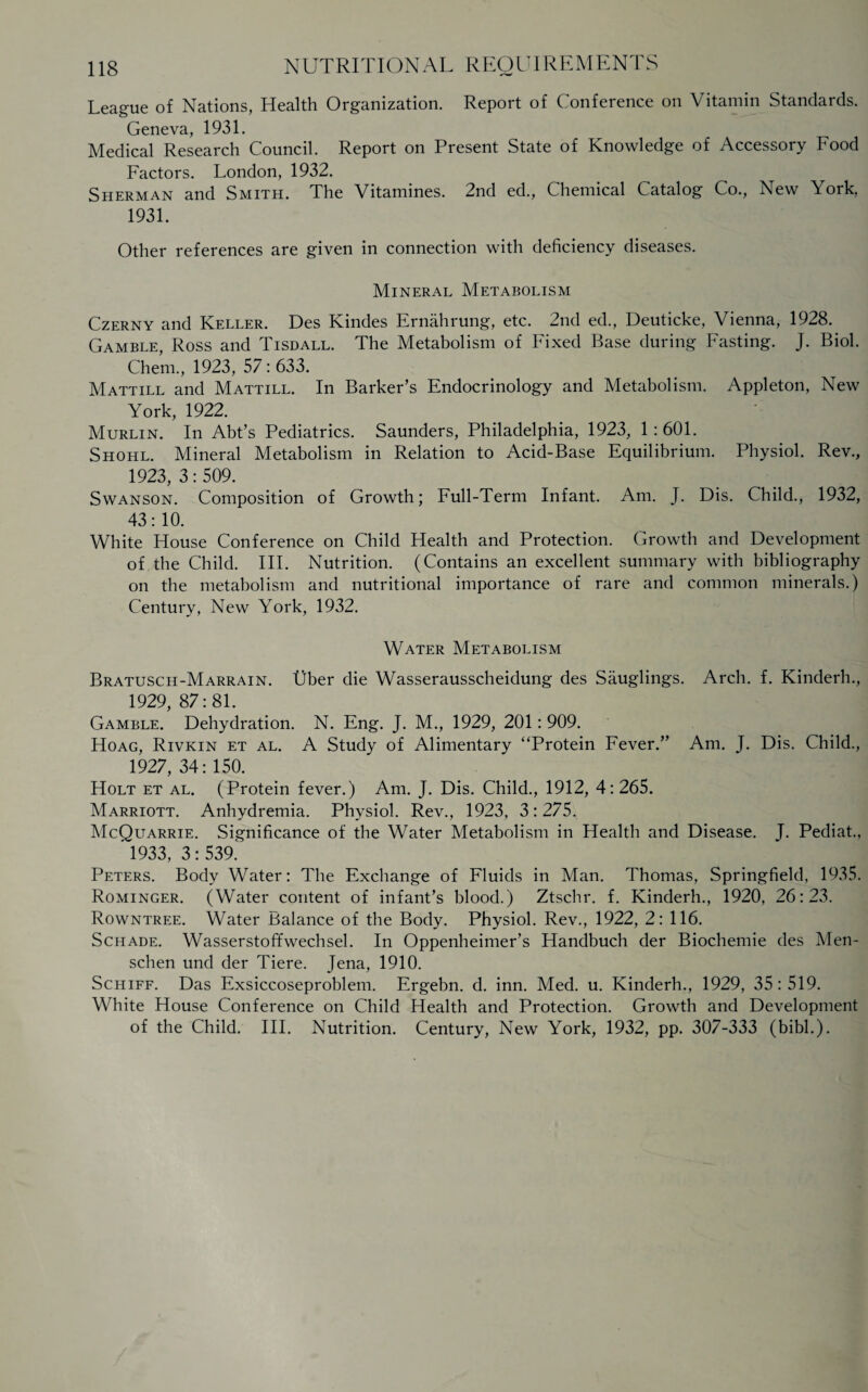 League of Nations, Health Organization. Report of Conference on Vitamin Standards. Geneva, 1931. Medical Research Council. Report on Present State of Knowledge of Accessory Food Factors. London, 1932. Sherman and Smith. The Vitamines. 2nd ed., Chemical Catalog Co., New York, 1931. Other references are given in connection with deficiency diseases. Mineral Metabolism Czerny and Keller. Des Kindes Ernahrung, etc. 2nd ed., Deuticke, Vienna, 1928. Gamble, Ross and Tisdall. The Metabolism of Fixed Base during Fasting. J. Biol. Chem., 1923, 57: 633. Mattill and Mattill. In Barker’s Endocrinology and Metabolism. Appleton, New York, 1922. Murlin. In Abt’s Pediatrics. Saunders, Philadelphia, 1923, 1 : 601. Shohl. Mineral Metabolism in Relation to Acid-Base Equilibrium. Physiol. Rev., 1923,3:509. Swanson. Composition of Growth; Full-Term Infant. Am. J. Dis. Child., 1932, 43:10. White House Conference on Child Health and Protection. Growth and Development of the Child. III. Nutrition. (Contains an excellent summary with bibliography on the metabolism and nutritional importance of rare and common minerals.) Century, New York, 1932. Water Metabolism Bratusch-Marrain. liber die Wasserausscheidung des Sauglings. Arch. f. Kinderh., 1929, 87:81. Gamble. Dehydration. N. Eng. J. M., 1929, 201: 909. Hoag, Rivkin et al. A Study of Alimentary “Protein Fever.” Am. J. Dis. Child., 1927, 34: 150. Holt et al. (Protein fever.) Am. J. Dis. Child., 1912, 4:265. Marriott. Anhydremia. Physiol. Rev., 1923, 3:275. McQuarrie. Significance of the Water Metabolism in Health and Disease. J. Pediat., 1933, 3: 539. Peters. Body Water: The Exchange of Fluids in Man. Thomas, Springfield. 1935. Rominger. (Water content of infant’s blood.) Ztschr. f. Kinderh., 1920, 26:23. Rowntree. Water Balance of the Body. Physiol. Rev., 1922, 2: 116. Schade. Wasserstoffwechsel. In Oppenheimer’s Handbuch der Biochemie des Men- schen und der Tiere. Jena, 1910. Schiff. Das Exsiccoseproblem. Ergebn. d. inn. Med. u. Kinderh., 1929, 35:519. White House Conference on Child Health and Protection. Growth and Development of the Child. III. Nutrition. Century, New York, 1932, pp. 307-333 (bibl.).