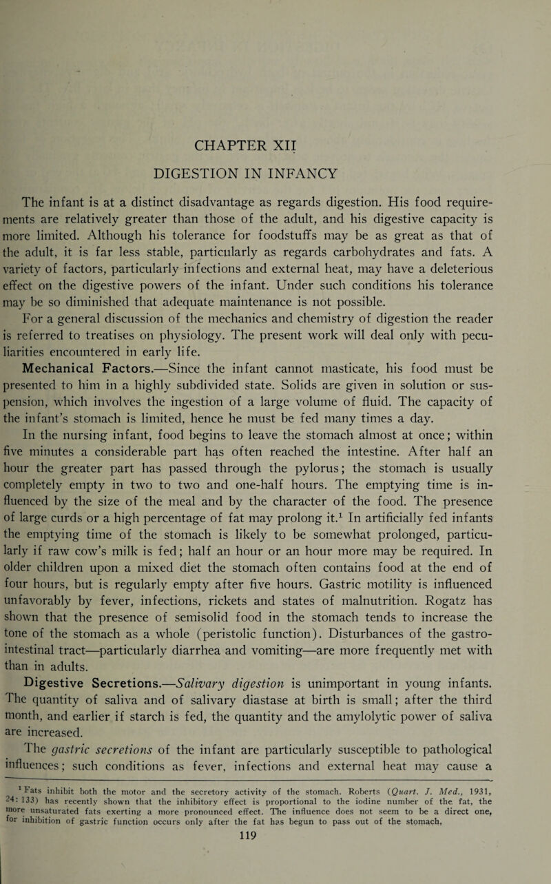 CHAPTER XII DIGESTION IN INFANCY The infant is at a distinct disadvantage as regards digestion. His food require¬ ments are relatively greater than those of the adult, and his digestive capacity is more limited. Although his tolerance for foodstuffs may be as great as that of the adult, it is far less stable, particularly as regards carbohydrates and fats. A variety of factors, particularly infections and external heat, may have a deleterious effect on the digestive powers of the infant. Under such conditions his tolerance may be so diminished that adequate maintenance is not possible. For a general discussion of the mechanics and chemistry of digestion the reader is referred to treatises on physiology. The present work will deal only with pecu¬ liarities encountered in early life. Mechanical Factors.—Since the infant cannot masticate, his food must be presented to him in a highly subdivided state. Solids are given in solution or sus¬ pension, which involves the ingestion of a large volume of fluid. The capacity of the infant’s stomach is limited, hence he must be fed many times a day. In the nursing infant, food begins to leave the stomach almost at once; within five minutes a considerable part has often reached the intestine. After half an hour the greater part has passed through the pylorus; the stomach is usually completely empty in two to two and one-half hours. The emptying time is in¬ fluenced by the size of the meal and by the character of the food. The presence of large curds or a high percentage of fat may prolong it.1 In artificially fed infants the emptying time of the stomach is likely to be somewhat prolonged, particu¬ larly if raw cow’s milk is fed; half an hour or an hour more may be required. In older children upon a mixed diet the stomach often contains food at the end of four hours, but is regularly empty after five hours. Gastric motility is influenced unfavorably by fever, infections, rickets and states of malnutrition. Rogatz has shown that the presence of semisolid food in the stomach tends to increase the tone of the stomach as a whole (peristolic function). Disturbances of the gastro¬ intestinal tract—particularly diarrhea and vomiting—are more frequently met with than in adults. Digestive Secretions.—Salivary digestion is unimportant in young infants. The quantity of saliva and of salivary diastase at birth is small; after the third month, and earlier if starch is fed, the quantity and the amylolytic power of saliva are increased. The gastric secretions of the infant are particularly susceptible to pathological influences; such conditions as fever, infections and external heat may cause a 1I‘ats inhibit both the motor and the secretory activity of the stomach. Roberts (Quart. J. Med., 1931, 24: 133) has recently shown that the inhibitory effect is proportional to the iodine number of the. fat, the more unsaturated fats exerting a more pronounced effect. The influence does not seem to be a direct one, for inhibition of gastric function occurs only after the fat has begun to pass out of the stomach,