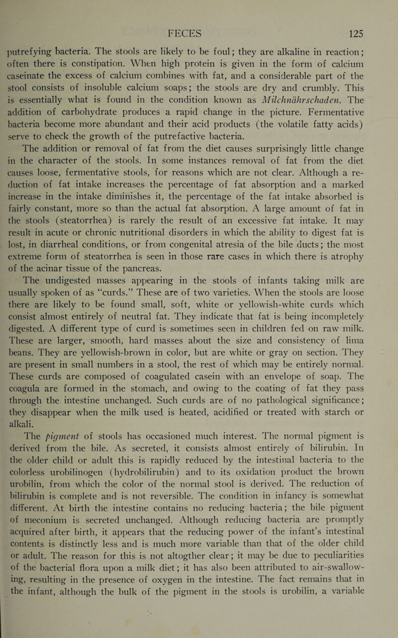 putrefying bacteria. The stools are likely to be foul; they are alkaline in reaction; often there is constipation. When high protein is given in the form of calcium caseinate the excess of calcium combines with fat, and a considerable part of the stool consists of insoluble calcium soaps; the stools are dry and crumbly. This is essentially what is found in the condition known as Milchndhrschaden. The addition of carbohydrate produces a rapid change in the picture. Fermentative bacteria become more abundant and their acid products (the volatile fatty acids) serve to check the growth of the putrefactive bacteria. The addition or removal of fat from the diet causes surprisingly little change in the character of the stools. In some instances removal of fat from the diet causes loose, fermentative stools, for reasons which are not clear. Although a re¬ duction of fat intake increases the percentage of fat absorption and a marked increase in the intake diminishes it, the percentage of the fat intake absorbed is fairly constant, more so than the actual fat absorption. A large amount of fat in the stools (steatorrhea) is rarely the result of an excessive fat intake. It may result in acute or chronic nutritional disorders in which the ability to digest fat is lost, in diarrheal conditions, or from congenital atresia of the bile ducts; the most extreme form of steatorrhea is seen in those rare cases in which there is atrophy of the acinar tissue of the pancreas. The undigested masses appearing in the stools of infants taking milk are usually spoken of as “curds.” These are of two varieties. When the stools are loose there are likely to be found small, soft, white or yellowish-white curds which consist almost entirely of neutral fat. They indicate that fat is being incompletely digested. A different type of curd is sometimes seen in children fed on raw milk. These are larger, smooth, hard masses about the size and consistency of lima beans. They are yellowish-brown in color, but are white or gray on section. They are present in small numbers in a stool, the rest of which may be entirely normal. These curds are composed of coagulated casein with an envelope of soap. The coagula are formed in the stomach, and owing to the coating of fat they pass through the intestine unchanged. Such curds are of no pathological significance; they disappear when the milk used is heated, acidified or treated with starch or alkali. The pigment of stools has occasioned much interest. The normal pigment is derived from the bile. As secreted, it consists almost entirely of bilirubin. In the older child or adult this is rapidly reduced by the intestinal bacteria to the colorless urobilinogen (hydrobilirubin) and to its oxidation product the brown urobilin, from which the color of the normal stool is derived. The reduction of bilirubin is complete and is not reversible. The condition in infancy is somewhat different. At birth the intestine contains no reducing bacteria; the bile pigment of meconium is secreted unchanged. Although reducing bacteria are promptly acquired after birth, it appears that the reducing power of the infant’s intestinal contents is distinctly less and is much more variable than that of the older child or adult. The reason for this is not altogther clear; it may be due to peculiarities of the bacterial flora upon a milk diet; it has also been attributed to air-swallow¬ ing, resulting in the presence of oxygen in the intestine. The fact remains that in the infant, although the bulk of the pigment in the stools is urobilin, a variable