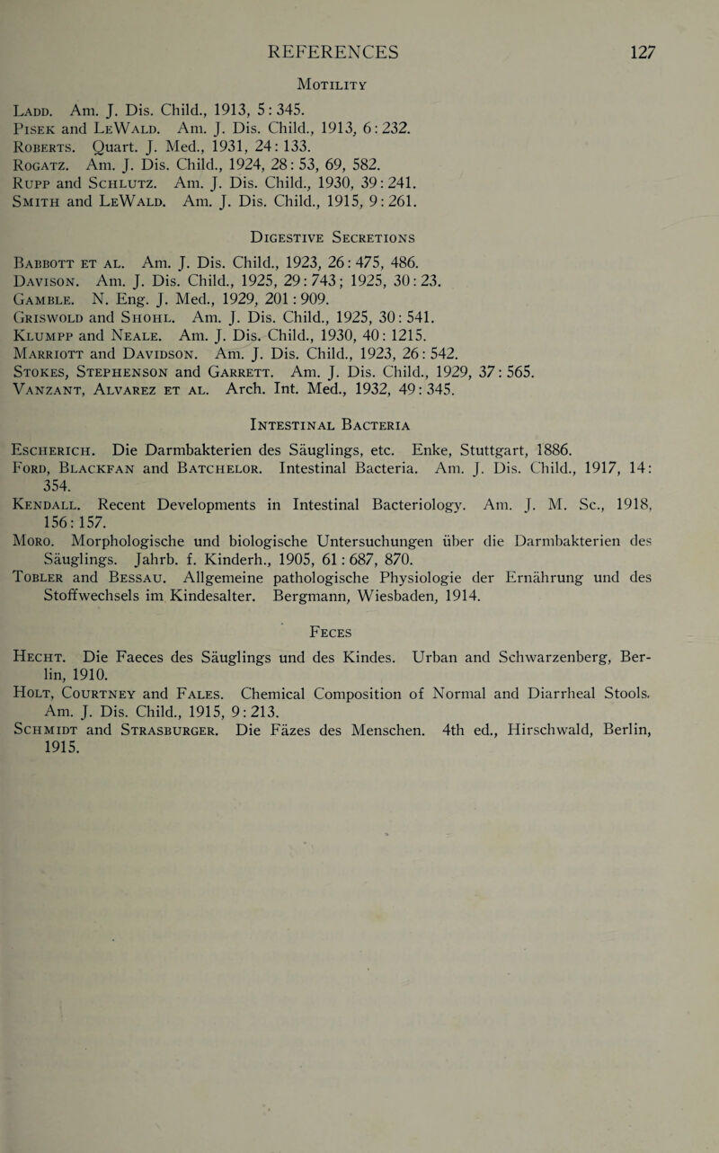 REFERENCES Motility 127 Ladd. Am. J. Dis. Child., 1913, 5:345. Pisek and LeWald. Am. J. Dis. Child., 1913, 6:232. Roberts. Quart. J. Med., 1931, 24: 133. Rogatz. Am. J. Dis. Child., 1924, 28: 53, 69, 582. Rupp and Schlutz. Am. J. Dis. Child., 1930, 39:241. Smith and LeWald. Am. J. Dis. Child., 1915, 9:261. Digestive Secretions Babbott et al. Am. J. Dis. Child., 1923, 26:475, 486. Davison. Am. J. Dis. Child., 1925, 29:743; 1925, 30:23. Gamble. N. Eng. J. Med., 1929, 201: 909. Griswold and Shohl. Am. J. Dis. Child., 1925, 30: 541. Klumpp and Neale. Am. J. Dis. Child., 1930, 40: 1215. Marriott and Davidson. Am. J. Dis. Child., 1923, 26:542. Stokes, Stephenson and Garrett. Am. J. Dis. Child., 1929, 37: 565. Vanzant, Alvarez et al. Arch. Int. Med., 1932, 49: 345. Intestinal Bacteria Escherich. Die Darmbakterien des Sauglings, etc. Enke, Stuttgart, 1886. Ford, Blackfan and Batchelor. Intestinal Bacteria. Am. J. Dis. Child., 1917, 14: 354. Kendall. Recent Developments in Intestinal Bacteriology. Am. J. M. Sc., 1918, 156:157. Moro. Morphologische und biologische Untersuchungen iiber die Darmbakterien des Sauglings. Jahrb. f. Kinderh., 1905, 61: 687, 870. Tobler and Bessau. Allgemeine pathologische Physiologie der Ernahrung und des Stoffwechsels im Kindesalter. Bergmann, Wiesbaden, 1914. Feces Hecht. Die Faeces des Sauglings und des Kindes. Urban and Schwarzenberg, Ber¬ lin, 1910. Holt, Courtney and Fales. Chemical Composition of Normal and Diarrheal Stools, Am. J. Dis. Child., 1915, 9:213. Schmidt and Strasburger. Die Fazes des Menschen. 4th ed., Hirschwald, Berlin, 1915.