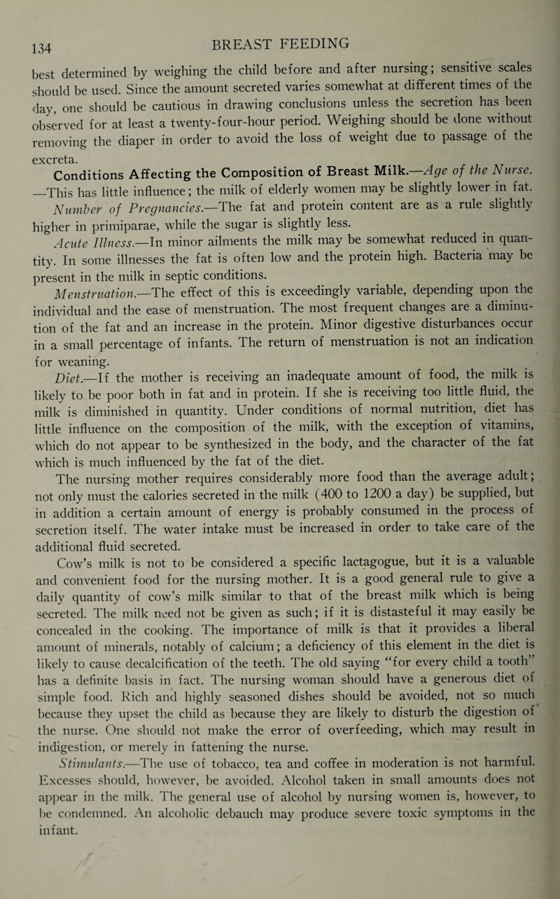 best determined by weighing the child before and after nursing; sensitive scales should be used. Since the amount secreted varies somewhat at different times of the day, one should be cautious in drawing conclusions unless the secretion has been observed for at least a twenty-four-hour period. Weighing should be done without removing the diaper in order to avoid the loss of weight due to passage of the cxcrcts Conditions Affecting the Composition of Breast Milk.—Age of the Nurse. —This has little influence; the milk of elderly women may be slightly lower in fat. Number of Pregnancies.—The fat and protein content are as a rule slightly higher in primiparae, while the sugar is slightly less. Acute Illness—In minor ailments the milk may be somewhat reduced in quan¬ tity. In some illnesses the fat is often low and the protein high. Bacteria may be present in the milk in septic conditions. Menstruation.—The effect of this is exceedingly variable, depending upon the individual and the ease of menstruation. The most frequent changes aie a diminu¬ tion of the fat and an increase in the protein. Minor digestive disturbances occur in a small percentage of infants. The return of menstruation is not an indication for weaning. Diet._If the mother is receiving an inadequate amount of food, the milk is likely to be poor both in fat and in protein. If she is receiving too little fluid, the milk is diminished in quantity. Under conditions of normal nutrition, diet has little influence on the composition of the milk, with the exception of vitamins, which do not appear to be synthesized in the body, and the character of the fat which is much influenced by the fat of the diet. The nursing mother requires considerably more food than the average adult; not only must the calories secreted in the milk (400 to 1200 a day) be supplied, but in addition a certain amount of energy is probably consumed in the process of secretion itself. The water intake must be increased in order to take care of the additional fluid secreted. Cow’s milk is not to be considered a specific lactagogue, but it is a valuable and convenient food for the nursing mother. It is a good general rule to give a daily quantity of cow’s milk similar to that of the breast milk which is being secreted. The milk need not be given as such; if it is distasteful it may easily be concealed in the cooking. The importance of milk is that it provides a liberal amount of minerals, notably of calcium; a deficiency of this element in the diet is likely to cause decalcification of the teeth. The old saying “for every child a tooth has a definite basis in fact. The nursing woman should have a generous diet of simple food. Rich and highly seasoned dishes should be avoided, not so much because they upset the child as because they are likely to disturb the digestion of the nurse. One should not make the error of overfeeding, which may result in indigestion, or merely in fattening the nurse. Stimulants.—The use of tobacco, tea and coffee in moderation is not harmful. Excesses should, however, be avoided. Alcohol taken in small amounts does not appear in the milk. The general use of alcohol by nursing women is, however, to he condemned. An alcoholic debauch may produce severe toxic symptoms in the infant.