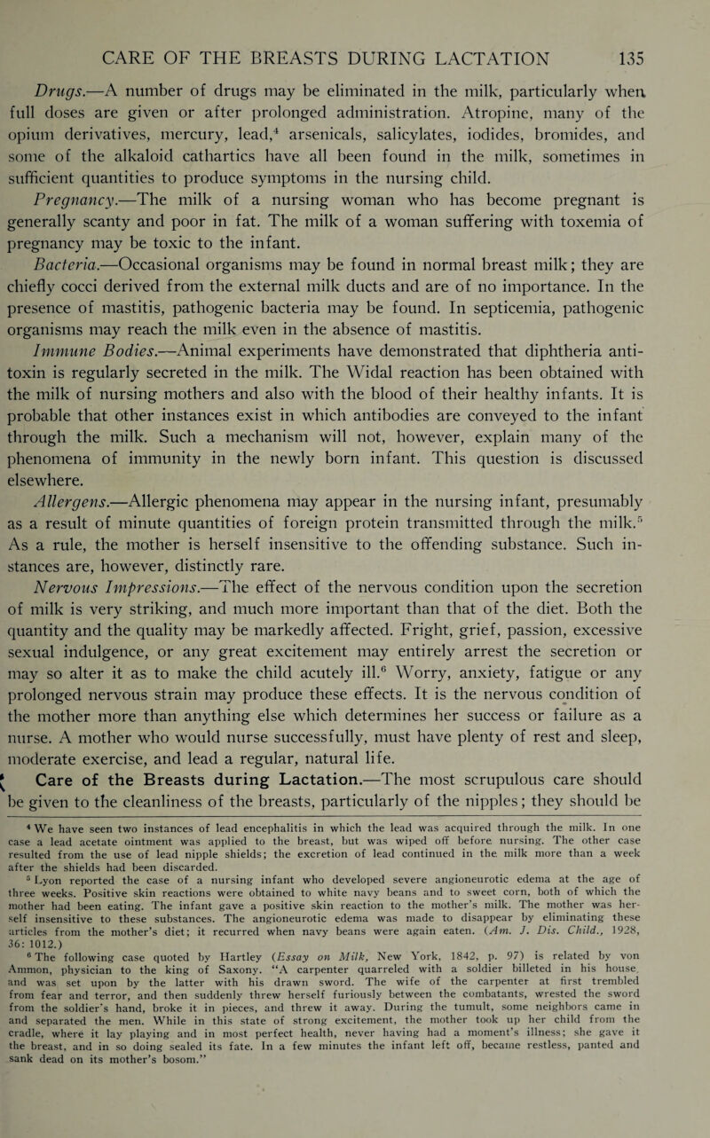 Drugs.—A number of drugs may be eliminated in the milk, particularly when full doses are given or after prolonged administration. Atropine, many of the opium derivatives, mercury, lead,4 arsenicals, salicylates, iodides, bromides, and some of the alkaloid cathartics have all been found in the milk, sometimes in sufficient quantities to produce symptoms in the nursing child. Pregnancy.—The milk of a nursing woman who has become pregnant is generally scanty and poor in fat. The milk of a woman suffering with toxemia of pregnancy may be toxic to the infant. Bacteria.—Occasional organisms may be found in normal breast milk; they are chiefly cocci derived from the external milk ducts and are of no importance. In the presence of mastitis, pathogenic bacteria may be found. In septicemia, pathogenic organisms may reach the milk even in the absence of mastitis. Immune Bodies.—Animal experiments have demonstrated that diphtheria anti¬ toxin is regularly secreted in the milk. The Widal reaction has been obtained with the milk of nursing mothers and also with the blood of their healthy infants. It is probable that other instances exist in which antibodies are conveyed to the infant through the milk. Such a mechanism will not, however, explain many of the phenomena of immunity in the newly born infant. This question is discussed elsewhere. Allergens.—Allergic phenomena may appear in the nursing infant, presumably as a result of minute quantities of foreign protein transmitted through the milk.5 As a rule, the mother is herself insensitive to the offending substance. Such in¬ stances are, however, distinctly rare. Nervous Impressions.—The effect of the nervous condition upon the secretion of milk is very striking, and much more important than that of the diet. Both the quantity and the quality may be markedly affected. Fright, grief, passion, excessive sexual indulgence, or any great excitement may entirely arrest the secretion or may so alter it as to make the child acutely ill.6 Worry, anxiety, fatigue or any prolonged nervous strain may produce these effects. It is the nervous condition of the mother more than anything else which determines her success or failure as a nurse. A mother who would nurse successfully, must have plenty of rest and sleep, moderate exercise, and lead a regular, natural life. Care of the Breasts during Lactation.—The most scrupulous care should be given to the cleanliness of the breasts, particularly of the nipples; they should be 4 We have seen two instances of lead encephalitis in which the lead was acquired through the milk. In one case a lead acetate ointment was applied to the breast, but was wiped off before, nursing. The other case resulted from the use of lead nipple shields; the excretion of lead continued in the. milk more than a week after the shields had been discarded. 5 Lyon reported the case of a nursing infant who developed severe angioneurotic edema at the age of three weeks. Positive skin reactions were obtained to white navy beans and to sweet corn, both of which the mother had been eating. The infant gave a positive skin reaction to the mother’s milk. The mother was her¬ self insensitive to these substances. The angioneurotic edema was made to disappear by eliminating these articles from the mother’s diet; it recurred when navy beans were again eaten. (Am. J. Dis. Child., 1928, 36: 1012.) 6 The following case quoted by Hartley (Essay on Milk, New York, 1842, p. 97) is related by von Ammon, physician to the king of Saxony. “A carpenter quarreled with a soldier billeted in his house, and was set upon by the latter with his drawn sword. The wife of the carpenter at first trembled from fear and terror, and then suddenly threw herself furiously between the combatants, wrested the sword from the soldier’s hand, broke it in pieces, and threw it away. During the tumult, some neighbors came in and separated the men. While in this state of strong excitement, the mother took up her child from the cradle, where it lay playing and in most perfect health, never having had a moment’s illness; she gave it the breast, and in so doing sealed its fate. In a few minutes the infant left off, became restless, panted and sank dead on its mother’s bosom.”