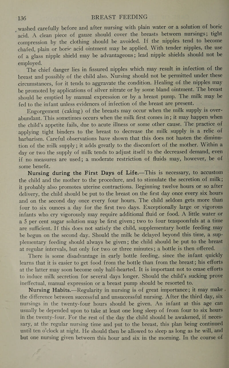 washed carefully before and after nursing with plain water or a solution of boric acid. A clean piece of gauze should cover the breasts between nursings; tight compression by the clothing should be avoided. If the nipples tend to become chafed, plain or boriV acid ointment may be applied. With tender nipples, the use of a glass nipple shield may be advantageous; lead nipple shields should not be employed. The chief danger lies in fissured nipples which may result in infection of the breast and possibly of the child also. Nursing should not be permitted under these circumstances, for it tends to aggravate the condition. Healing of the nipples may be promoted by applications of silver nitrate or by some bland ointment. The breast should be emptied by manual expression or by a breast pump. The milk may be fed to the infant unless evidences of infection of the breast are present. Engorgement (caking) of the breasts may occur when the milk supply is over¬ abundant. This sometimes occurs when the milk first comes in; it may happen when the child’s appetite fails, due to acute illness or some other cause. The practice of applying tight binders to the breast to decrease the milk supply is a relic of barbarism. Careful observations have shown that this does not hasten the diminu¬ tion of the milk supply; it adds greatly to the discomfort of the mother. Within a day or two the supply of milk tends to adjust itself to the decreased demand, even if no measures are used; a moderate restriction of fluids may, however, be of some benefit. Nursing during the First Days of Life.—This is necessary, to accustom the child and the mother to the procedure, and to stimulate the secretion of milk; it probably also promotes uterine contractions. Beginning twelve hours or so after delivery, the child should be put to the breast on the first day once every six hours and on the second day once every four hours. The child seldom gets more than four to six ounces a day for the first two days. Exceptionally large or vigorous infants who cry vigorously may require additional fluid or food. A little water or a 5 per cent sugar solution may be first given; two to four teaspoonfuls at a time are sufficient. If this does not satisfy the child, supplementary bottle feeding may be begun on the second day. Should the milk be delayed beyond this time, a sup¬ plementary feeding should always be given; the child should be put to the breast at regular intervals, but only for two or three minutes; a bottle is then offered. There is some disadvantage in early bottle feeding, since the infant quickly learns that it is easier to get food from the bottle than from the breast; his efforts at the latter may soon become only half-hearted. It is important not to cease efforts to induce milk secretion for several days longer. Should the child’s sucking prove ineffectual, manual expression or a breast pump should be resorted to. Nursing Habits.—Regularity in nursing is of great importance; it may make the difference between successful and unsuccessful nursing. After the third day, six nursings in the twenty-four hours should be given. An infant at this age can usually be depended upon to take at least one long sleep of from four to six hours in the twenty-four. For the rest of the day the child should be awakened, if neces¬ sary, at the regular nursing time and put to the breast, this plan being continued until ten o’clock at night. He should then be allowed to sleep as long as he will, and but one nursing given between this hour and six in the morning. In the course of