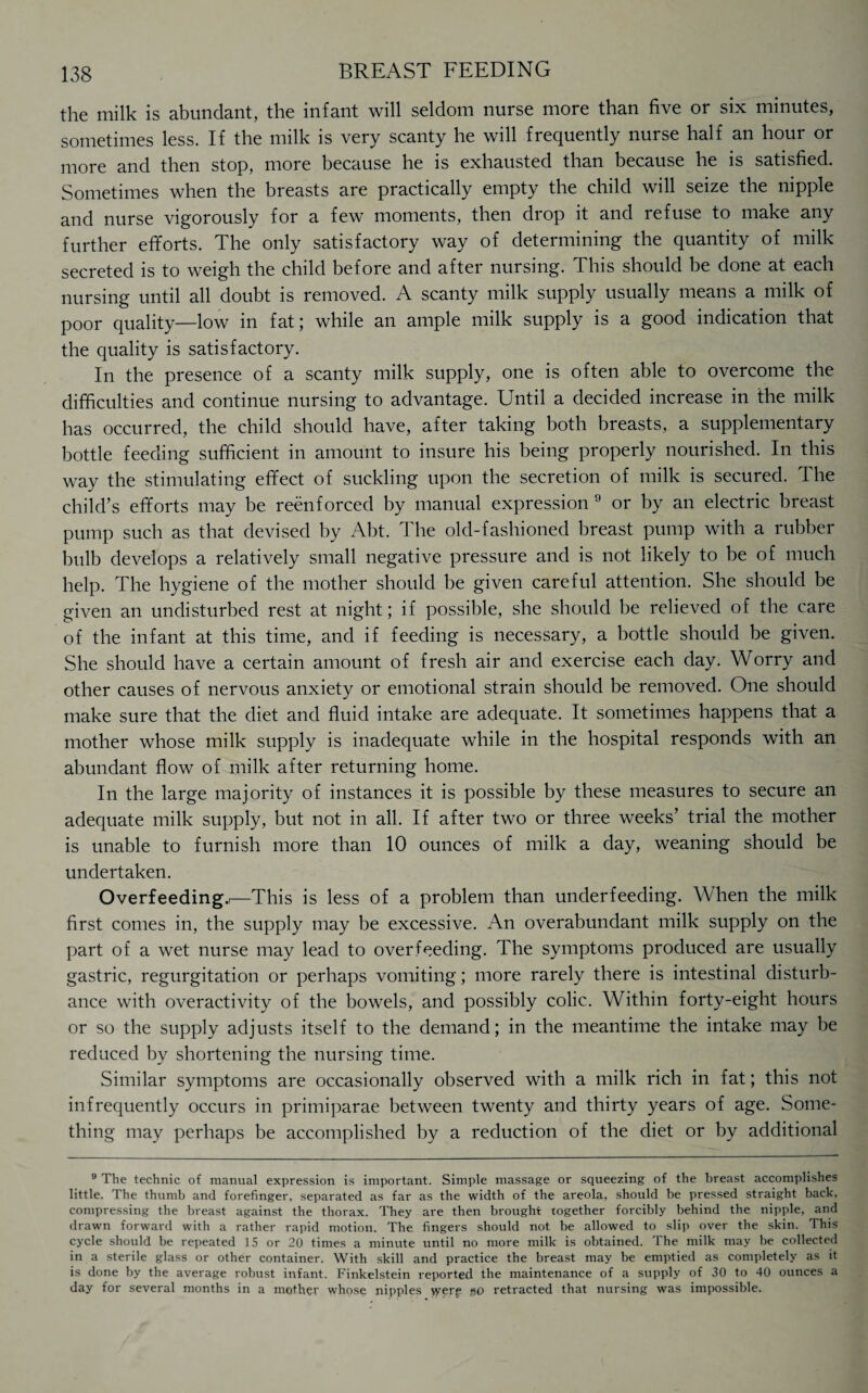 the milk is abundant, the infant will seldom nurse more than five or six minutes, sometimes less. If the milk is very scanty he will frequently nurse half an hour or more and then stop, more because he is exhausted than because he is satisfied. Sometimes when the breasts are practically empty the child will seize the nipple and nurse vigorously for a few moments, then drop it and refuse to make any further efforts. The only satisfactory way of determining the quantity of milk secreted is to weigh the child before and after nursing. This should be done at each nursing until all doubt is removed. A scanty milk supply usually means a milk of poor quality—low in fat; while an ample milk supply is a good indication that the quality is satisfactory. In the presence of a scanty milk supply, one is often able to overcome the difficulties and continue nursing to advantage. Until a decided increase in the milk has occurred, the child should have, after taking both breasts, a supplementary bottle feeding sufficient in amount to insure his being properly nourished. In this way the stimulating effect of suckling upon the secretion of milk is secured. The child’s efforts may be reenforced by manual expression 9 or by an electric breast pump such as that devised by Abt. The old-fashioned breast pump with a rubber bulb develops a relatively small negative pressure and is not likely to be of much help. The hygiene of the mother should be given careful attention. She should be given an undisturbed rest at night; if possible, she should be relieved of the care of the infant at this time, and if feeding is necessary, a bottle should be given. She should have a certain amount of fresh air and exercise each day. Worry and other causes of nervous anxiety or emotional strain should be removed. One should make sure that the diet and fluid intake are adequate. It sometimes happens that a mother whose milk supply is inadequate while in the hospital responds with an abundant flow of milk after returning home. In the large majority of instances it is possible by these measures to secure an adequate milk supply, but not in all. If after two or three weeks’ trial the mother is unable to furnish more than 10 ounces of milk a day, weaning should be undertaken. Overfeeding.i—This is less of a problem than underfeeding. When the milk first comes in, the supply may be excessive. An overabundant milk supply on the part of a wet nurse may lead to overfeeding. The symptoms produced are usually gastric, regurgitation or perhaps vomiting; more rarely there is intestinal disturb¬ ance with overactivity of the bowels, and possibly colic. Within forty-eight hours or so the supply adjusts itself to the demand; in the meantime the intake may be reduced by shortening the nursing time. Similar symptoms are occasionally observed with a milk rich in fat; this not infrequently occurs in primiparae between twenty and thirty years of age. Some¬ thing may perhaps be accomplished by a reduction of the diet or by additional 9 The technic of manual expression is important. Simple massage or squeezing of the breast accomplishes little. The thumb and forefinger, separated as far as the width of the areola, should be pressed straight back, compressing the breast against the thorax. They are then brought together forcibly behind the nipple, and drawn forward with a rather rapid motion. The fingers should not be allowed to slip over the skin. This cycle should be repeated 15 or 20 times a minute until no more milk is obtained. The milk may be collected in a sterile glass or other container. With skill and practice the breast may be emptied as completely as it is done by the average robust infant. Finkelstein reported the maintenance of a supply of 30 to 40 ounces a day for several months in a mother whose nipples vyerf go retracted that nursing was impossible.