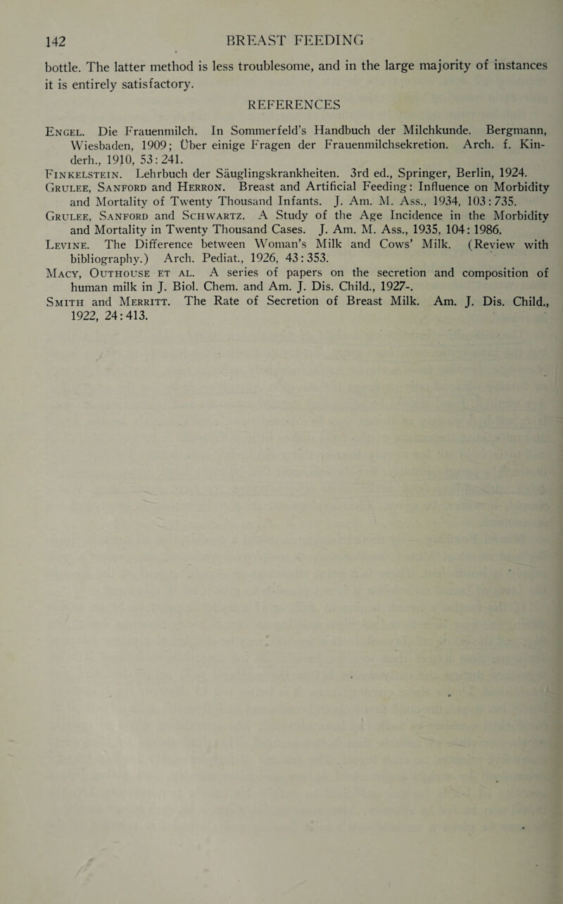 bottle. The latter method is less troublesome, and in the large majority of instances it is entirely satisfactory. REFERENCES Engel. Die Frauenmilch. In Sommerfeld’s Handbuch der Milchkunde. Bergmann, Wiesbaden, 1909; Uber einige Fragen der Frauenmilchsekretion. Arch. f. Kin- derh., 1910, 53:241. Finkelstein. Lehrbuch der Sauglingskrankheiten. 3rd ed., Springer, Berlin, 1924. Grulee, Sanford and Herron. Breast and Artificial Feeding: Influence on Morbidity and Mortality of Twenty Thousand Infants. J. Am. M. Ass., 1934, 103 : 735. Grulee, Sanford and Schwartz. A Study of the Age Incidence in the Morbidity and Mortality in Twenty Thousand Cases. J. Am. M. Ass., 1935, 104: 1986. Levine. The Difference between Woman’s Milk and Cows’ Milk. (Review with bibliography.) Arch. Pediat., 1926, 43 : 353. Macy, Outhouse et al. A series of papers on the secretion and composition of human milk in J. Biol. Chem. and Am. J. Dis. Child., 1927-. Smith and Merritt. The Rate of Secretion of Breast Milk. Am. J. Dis. Child., 1922,24:413.