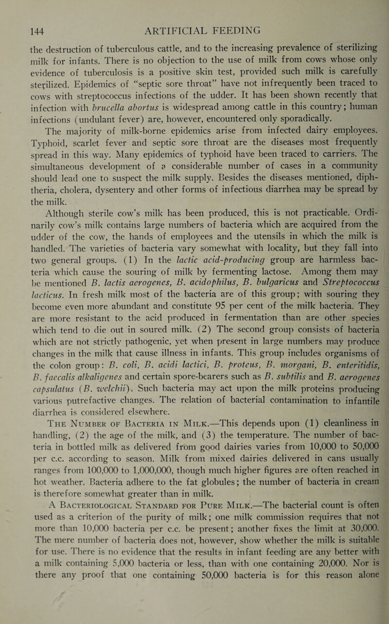 the destruction of tuberculous cattle, and to the increasing prevalence of sterilizing milk for infants. There is no objection to the use of milk from cows whose only evidence of tuberculosis is a positive skin test, provided such milk is carefully sterilized. Epidemics of “septic sore throat” have not infrequently been traced to cows with streptococcus infections of the udder. It has been shown recently that infection with brucella abortus is widespread among cattle in this country; human infections (undulant fever) are, however, encountered only sporadically. The majority of milk-borne epidemics arise from infected dairy employees. Typhoid, scarlet fever and septic sore throat are the diseases most frequently spread in this way. Many epidemics of typhoid have been traced to carriers. The simultaneous development of a considerable number of cases in a community should lead one to suspect the milk supply. Besides the diseases mentioned, diph¬ theria, cholera, dysentery and other forms of infectious diarrhea may be spread by the milk. Although sterile cow’s milk has been produced, this is not practicable. Ordi¬ narily cow’s milk contains large numbers of bacteria which are acquired from the udder of the cow, the hands of employees and the utensils in which the milk is handled. The varieties of bacteria vary somewhat with locality, but they fall into two general groups. (1) In the lactic acid-producing group are harmless bac¬ teria which cause the souring of milk by fermenting lactose. Among them may be mentioned B. lactis aerogenes, B. acidophilus, B. bulgaricus and Streptococcus lacticus. In fresh milk most of the bacteria are of this group; with souring they become even more abundant and constitute 95 per cent of the milk bacteria. They are more resistant to the acid produced in fermentation than are other species which tend to die out in soured milk. (2) The second group consists of bacteria which are not strictly pathogenic, yet when present in large numbers may produce changes in the milk that cause illness in infants. This group includes organisms of the colon group: B. coli, B. acidi lactici, B. proteus, B. morgani, B. enteritidis, B. faccalis alkaligenes and certain spore-bearers such as B. subtilis and B. aerogenes capsulatus (B. welchii). Such bacteria may act upon the milk proteins producing various putrefactive changes. The relation of bacterial contamination to infantile diarrhea is considered elsewhere. The Number of Bacteria in Milk.—This depends upon (1) cleanliness in handling, (2) the age of the milk, and (3) the temperature. The number of bac¬ teria in bottled milk as delivered from good dairies varies from 10,000 to 50,000 per c.c. according to season. Milk from mixed dairies delivered in cans usually ranges from 100,000 to 1,000,000, though much higher figures are often reached in hot weather. Bacteria adhere to the fat globules; the number of bacteria in cream is therefore somewhat greater than in milk. A Bacteriological Standard for Pure Milk.—The bacterial count is often used as a criterion of the purity of milk; one milk commission requires that not more than 10,000 bacteria per c.c. be present; another fixes the limit at 30,000. The mere number of bacteria does not, however, show whether the milk is suitable for use. There is no evidence that the results in infant feeding are any better with a milk containing 5,000 bacteria or less, than with one containing 20.000. Nor is there any proof that one containing 50,000 bacteria is for this reason alone