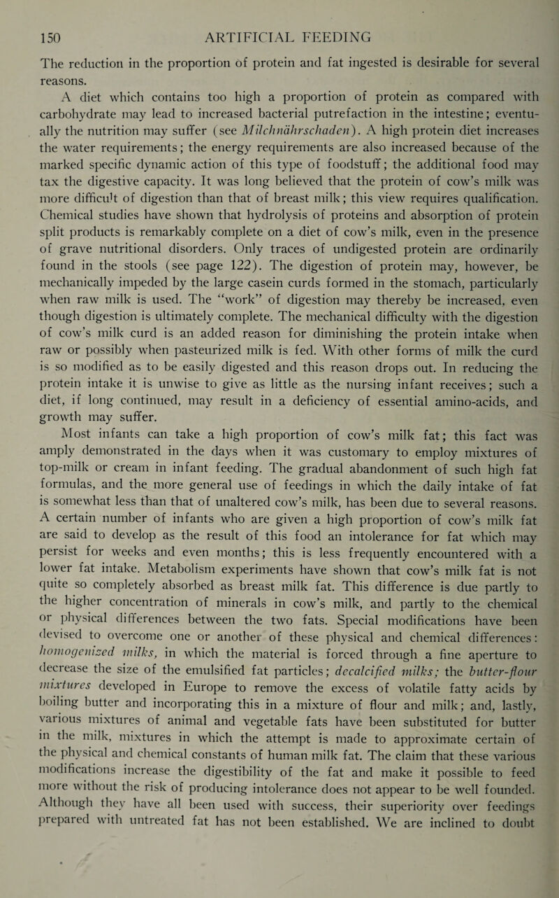 The reduction in the proportion of protein and fat ingested is desirable for several reasons. A diet which contains too high a proportion of protein as compared with carbohydrate may lead to increased bacterial putrefaction in the intestine; eventu¬ ally the nutrition may suffer (see Milchndhrschaden). A high protein diet increases the water requirements; the energy requirements are also increased because of the marked specific dynamic action of this type of foodstuff; the additional food may tax the digestive capacity. It was long believed that the protein of cow’s milk was more difficult of digestion than that of breast milk; this view requires qualification. Chemical studies have shown that hydrolysis of proteins and absorption of protein split products is remarkably complete on a diet of cow’s milk, even in the presence of grave nutritional disorders. Only traces of undigested protein are ordinarily found in the stools (see page 122). The digestion of protein may, however, be mechanically impeded by the large casein curds formed in the stomach, particularly when raw milk is used. The “work” of digestion may thereby be increased, even though digestion is ultimately complete. The mechanical difficulty with the digestion of cow’s milk curd is an added reason for diminishing the protein intake when raw or possibly when pasteurized milk is fed. With other forms of milk the curd is so modified as to be easily digested and this reason drops out. In reducing the protein intake it is unwise to give as little as the nursing infant receives; such a diet, if long continued, may result in a deficiency of essential amino-acids, and growth may suffer. Most infants can take a high proportion of cow’s milk fat; this fact was amply demonstrated in the days when it was customary to employ mixtures of top-milk or cream in infant feeding. The gradual abandonment of such high fat formulas, and the more general use of feedings in which the daily intake of fat is somewhat less than that of unaltered cow’s milk, has been due to several reasons. A certain number of infants who are given a high proportion of cow’s milk fat are said to develop as the result of this food an intolerance for fat which may persist for weeks and even months; this is less frequently encountered with a lower fat intake. Metabolism experiments have shown that cow’s milk fat is not quite so completely absorbed as breast milk fat. This difference is due partly to the higher concentration of minerals in cow’s milk, and partly to the chemical or physical differences between the two fats. Special modifications have been devised to overcome one or another of these physical and chemical differences: homogenized milks, in which the material is forced through a fine aperture to decrease the size of the emulsified fat particles; decalcified milks; the butter-flour mixtures developed in Europe to remove the excess of volatile fatty acids by boiling butter and incorporating this in a mixture of flour and milk; and, lastly, various mixtures of animal and vegetable fats have been substituted for butter in the milk, mixtures in which the attempt is made to approximate certain of the physical and chemical constants of human milk fat. The claim that these various modifications increase the digestibility of the fat and make it possible to feed more without the risk of producing intolerance does not appear to be well founded. Although they have all been used with success, their superiority over feedings prepared with untreated fat has not been established. We are inclined to doubt
