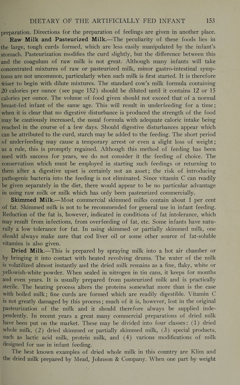 preparation. Directions for the preparation of feelings are given in another place. Raw Milk and Pasteurized Milk.—The peculiarity of these foods lies in the large, tough curds formed, which are less easily manipulated by the infant’s stomach. Pasteurization modifies the curd slightly, but the difference between this and the coagulum of raw milk is not great. Although many infants will take concentrated mixtures of raw or pasteurized milk, minor gastro-intestinal symp¬ toms are not uncommon, particularly when such milk is first started. It is therefore wiser to begin with dilute mixtures. The standard cow’s milk formula containing 20 calories per ounce (see page 152) should be diluted until it contains 12 or 15 calories per ounce. The volume of food given should not exceed that of a normal breast-fed infant of the same age. This will result in underfeeding for a time; when it is clear that no digestive disturbance is produced the strength of the food may be cautiously increased, the usual formula with adequate caloric intake being reached in the course of a few days. Should digestive disturbances appear which can be attributed to the curd, starch may be added to the feeding. The short period of underfeeding may cause a temporary arrest or even a slight loss of weight; as a rule, this is promptly regained. Although this method of feeding has been used with success for years, we do not consider it the feeding of choice. The conservatism which must be employed in starting such feedings or returning to them after a digestive upset is certainly not an asset; the risk of introducing pathogenic bacteria into the feeding is not eliminated. Since vitamin C can readily be given separately in the diet, there would appear to be no particular advantage in using raw milk or milk which has only been pasteurized commercially. Skimmed Milk.—Most commercial skimmed milks contain about 1 per cent of fat. Skimmed milk is not to be recommended for general use in infant feeding. Reduction of the fat is, however, indicated in conditions of fat intolerance, which may result from infections, from overfeeding of fat, etc. Some infants have natu¬ rally a low tolerance for fat. In using skimmed or partially skimmed milk, one should always make sure that cod liver oil or some other source of fat-soluble vitamins is also given. Dried Milk.—This is prepared by spraying milk into a hot air chamber or by bringing it into contact with heated revolving drums. The water of the milk is volatilized almost instantly and the dried milk remains as a fine, flaky, white or yellowish-white powder. When sealed in nitrogen in tin cans, it keeps for months and even years. It is usually prepared from pasteurized milk and is practically sterile. The heating process alters the proteins somewhat more than is the case with boiled milk; fine curds are formed which are readily digestible. Vitamin C is not greatly damaged by this process; much of it is, however, lost in the original pasteurization of the milk and it should therefore always be supplied inde¬ pendently. In recent years a great many commercial preparations of dried milk have been put on the market. These may be divided into four classes: (1) dried whole milk, (2) dried skimmed or partially skimmed milk, (3) special products, such as lactic acid milk, protein milk, and (4) various modifications of milk designed for use in infant feeding. The best known examples of dried whole milk in this country are Klim and the dried milk prepared by Mead, Johnson & Company. When one part by weight
