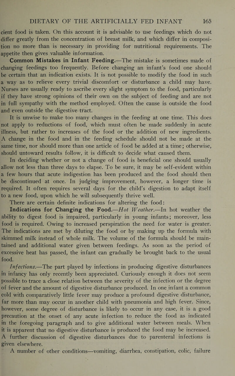 cient food is taken. On this account it is advisable to use feedings which do not differ greatly from the concentration of breast milk, and which differ in composi¬ tion no more than is necessary in providing for nutritional requirements. The appetite then gives valuable information. Common Mistakes in Infant Feeding.—The mistake is sometimes made of changing feedings too frequently. Before changing an infant’s food one should be certain that an indication exists. It is not possible to modify the food in such a way as to relieve every trivial discomfort or disturbance a child may have. Nurses are usually ready to ascribe every slight symptom to the food, particularly if they have strong opinions of their own on the subject of feeding and are not in full sympathy with the method employed. Often the cause is outside the food and even outside the digestive tract. It is unwise to make too many changes in the feeding at one time. This does not apply to reductions of food, which must often be made suddenly in acute illness, but rather to increases of the food or the addition of new ingredients. A change in the food and in the feeding schedule should not be made at the same time, nor should more than one article of food be added at a time; otherwise, should untoward results follow, it is difficult to decide what caused them. In deciding whether or not a change of food is beneficial one should usually allow not less than three days to elapse. To be sure, it may be self-evident within a few hours that acute indigestion has been produced and the food should then be discontinued at once. In judging improvement, however, a longer time is required. It often requires several days for the child’s digestion to adapt itself to a new food, upon which he will subsequently thrive well. There are certain definite indications for altering the food: Indications for Changing the Food.—Hot Weather.—In hot weather the ability to digest food is impaired, particularly in young infants; moreover, less food is required. Owing to increased perspiration the need for water is greater. The indications are met by diluting the food or by making up the formula with skimmed milk instead of whole milk. The volume of the formula should be main¬ tained and additional water given between feedings. As soon as the period of excessive heat has passed, the infant can gradually be brought back to the usual food. Infections.—The part played by infections in producing digestive disturbances in infancy has only recently been appreciated. Curiously enough it does not seem possible to trace a close relation between the severity of the infection or the degree of fever and the amount of digestive disturbance produced. In one infant a common cold with comparatively little fever may produce a profound digestive disturbance, far more than may occur in another child with pneumonia and high fever. Since, however, some degree of disturbance is likely to occur in any case, it is a good precaution at the onset of any acute infection to reduce the food as indicated in the foregoing paragraph and to give additional water between meals. When it is apparent that no digestive disturbance is produced the food may be increased. A further discussion of digestive disturbances due to parenteral infections is given elsewhere. A number of other conditions—vomiting, diarrhea, constipation, colic, failure