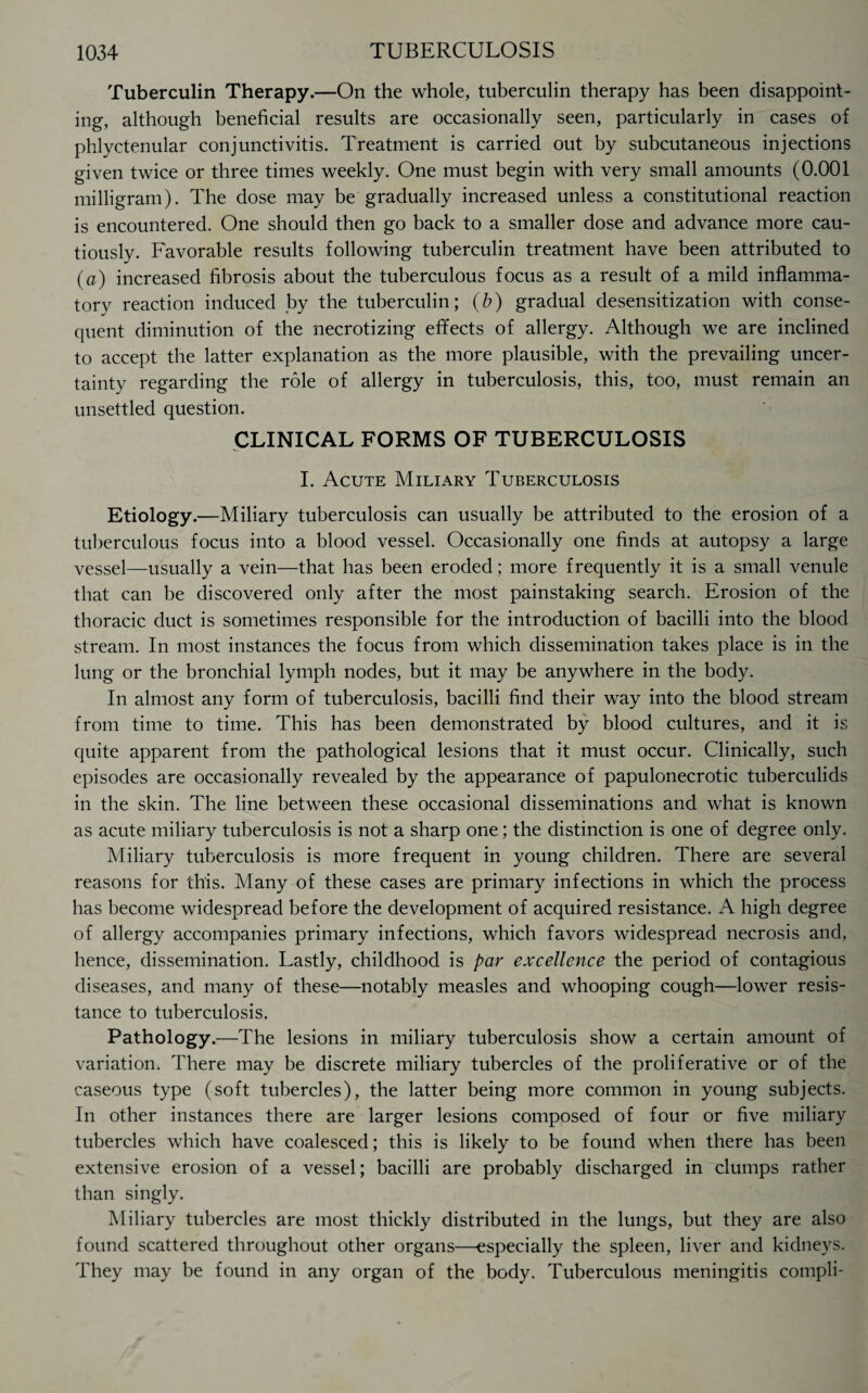 Tuberculin Therapy.—On the whole, tuberculin therapy has been disappoint¬ ing, although beneficial results are occasionally seen, particularly in cases of phlyctenular conjunctivitis. Treatment is carried out by subcutaneous injections given twice or three times weekly. One must begin with very small amounts (0.001 milligram). The dose may be gradually increased unless a constitutional reaction is encountered. One should then go back to a smaller dose and advance more cau¬ tiously. Favorable results following tuberculin treatment have been attributed to (a) increased fibrosis about the tuberculous focus as a result of a mild inflamma¬ tory reaction induced by the tuberculin; (b) gradual desensitization with conse¬ quent diminution of the necrotizing effects of allergy. Although we are inclined to accept the latter explanation as the more plausible, with the prevailing uncer¬ tainty regarding the role of allergy in tuberculosis, this, too, must remain an unsettled question. CLINICAL FORMS OF TUBERCULOSIS I. Acute Miliary Tuberculosis Etiology.—Miliary tuberculosis can usually be attributed to the erosion of a tuberculous focus into a blood vessel. Occasionally one finds at autopsy a large vessel—usually a vein—that has been eroded; more frequently it is a small venule that can be discovered only after the most painstaking search. Erosion of the thoracic duct is sometimes responsible for the introduction of bacilli into the blood stream. In most instances the focus from which dissemination takes place is in the lung or the bronchial lymph nodes, but it may be anywhere in the body. In almost any form of tuberculosis, bacilli find their way into the blood stream from time to time. This has been demonstrated by blood cultures, and it is quite apparent from the pathological lesions that it must occur. Clinically, such episodes are occasionally revealed by the appearance of papulonecrotic tuberculids in the skin. The line between these occasional disseminations and what is known as acute miliary tuberculosis is not a sharp one; the distinction is one of degree only. Miliary tuberculosis is more frequent in young children. There are several reasons for this. Many of these cases are primary infections in which the process has become widespread before the development of acquired resistance. A high degree of allergy accompanies primary infections, which favors widespread necrosis and, hence, dissemination. Lastly, childhood is par excellence the period of contagious diseases, and many of these—notably measles and whooping cough—lower resis¬ tance to tuberculosis. Pathology.—The lesions in miliary tuberculosis show a certain amount of variation. There may be discrete miliary tubercles of the proliferative or of the caseous type (soft tubercles), the latter being more common in young subjects. In other instances there are larger lesions composed of four or five miliary tubercles which have coalesced; this is likely to be found when there has been extensive erosion of a vessel; bacilli are probably discharged in clumps rather than singly. Miliary tubercles are most thickly distributed in the lungs, but they are also found scattered throughout other organs—especially the spleen, liver and kidneys. They may be found in any organ of the body. Tuberculous meningitis compli-