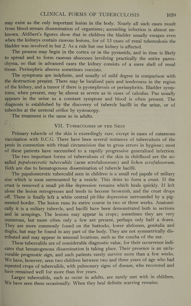 may exist as the only important lesion in tHe body. Nearly all such cases result from blood-stream dissemination of organisms; ascending infection is almost un¬ known. Aldibert’s figures show that in children the bladder usually escapes even when the kidneys contain caseous lesions, for of 13 cases of renal tuberculosis the bladder was involved in but 2. As a rule but one kidney is affected. The process may begin in the cortex or in the pyramids, and in time is likely to spread and to form caseous abscesses involving practically the entire paren¬ chyma, so that in advanced cases the kidney consists of a mere shell of renal tissue. Perinephric abscess sometimes coexists. The symptoms are indefinite, and usually of mild degree in comparison with the destruction present. There may be localized pain and tenderness in the region of the kidney, and a tumor if there is pyonephrosis or perinephritis. Bladder symp¬ toms, when present, may be almost as severe as in cases of calculus. Pus usually appears in the urine as a constant symptom and blood is often present. The diagnosis is established by the discovery of tubercle bacilli in the urine, or of tubercles at the ureteral orifice by cystoscopy. The treatment is the same as in adults. VII. Tuberculosis of the Skin Primary tubercle of the skin is exceedingly rare, except in cases of cutaneous vaccination with B.C.G. There have been several instances of tuberculosis of the penis in connection with ritual circumcision due to gross errors in hygiene; most of these patients have succumbed to a rapidly progressive generalized infection. The two important forms of tuberculosis of the skin in childhood are the so- called papulonecrotic tuberculids (acne scrofulosorum) and lichen scrofulosorum. Both are due to hematogenous dissemination of tubercle bacilli. The papulonecrotic tuberculid seen in children is a small red papule of miliary size which is soon surmounted by a vesicle. This dries to form a crust. If the crust is removed a small pit-like depression remains which heals quickly. If left alone the lesion retrogresses and tends to become brownish, and the crust drops off. There is finally left a white central pit-like depression surrounded by a pig¬ mented border. The lesion runs its entire course in two or three weeks. Anatomi¬ cally it is a miliary tubercle, and bacilli have been demonstrated both in sections and in scrapings. The lesions may appear in crops; sometimes they are very numerous, but more often only a few are present, perhaps only half a dozen. They are more commonly found on the buttocks, lower abdomen, genitalia and thighs, but may he found in any part of the body. They are not symmetrically dis¬ tributed and may appear in unusual locations, such as the concha of the ear. These tuberculids are of considerable diagnostic value, for their occurrence indi¬ cates that hematogenous dissemination is taking place. Iheir presence is an unfa¬ vorable prognostic sign, and such patients rarely survive more than a few weeks. We have, however, seen two children between two and three years of age who had repeated crops of tuberculids, with pulmonary signs of disease, who recovered and have remained well for more than five years. Larger tuberculids, such as occur in adults, are rarely met with in children. We have seen them occasionally. When they heal definite scarring remains.