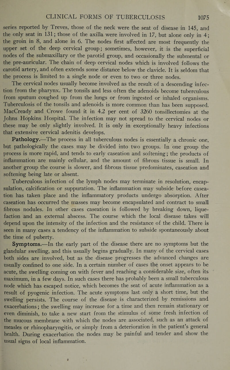 series reported by Treves, those of the neck were the seat of disease in 145, and the only seat in 131; those of the axilla were involved in 17, but alone only in 4; the groin in 8, and alone in 6. The nodes first affected are most frequently the upper set of the deep cervical group; sometimes, however, it is the superficial nodes of the submaxillary or the parotid group, and occasionally the submental or the pre-auricular. The chain of deep cervical nodes which is involved follows the carotid artery, and often extends some distance below the clavicle. It is seldom that the process is limited to a single node or even to two or three nodes. The cervical nodes usually become involved as the result of a descending infec¬ tion from the pharynx. The tonsils and less often the adenoids become tuberculous from sputum coughed up from the lungs or from ingested or inhaled organisms. Tuberculosis of the tonsils and adenoids is more common than has been supposed. MacCready and Crowe found it in 4.2 per cent of 3260 tonsillectomies at the Johns Hopkins Hospital. The infection may not spread to the cervical nodes or these may be only slightly involved. It is only in exceptionally heavy infections that extensive cervical adenitis develops. Pathology.—The process in all tuberculous nodes is essentially a chronic one, but pathologically the cases may be divided into two groups. In one group the process is more rapid, and tends to early caseation and softening; the products of inflammation are mainly cellular, and the amount of fibrous tissue is small. In another group the course is slower, and fibrous tissue predominates, caseation and softening being late or absent. Tuberculous infection of the lymph nodes may terminate in resolution, encap¬ sulation, calcification or suppuration. The inflammation may subside before casea¬ tion has taken place and the inflammatory products undergo absorption. After caseation has occurred the masses may become encapsulated and contract to small fibrous nodules. In other cases caseation is followed by breaking down, lique¬ faction and an external abscess. The course which the local disease takes will depend upon the intensity of the infection and the resistance of the child. There is seen in many cases a tendency of the inflammation to subside spontaneously about the time of puberty. Symptoms.—In the early part of the disease there are no symptoms but the glandular swelling, and this usually begins gradually. In many of the cervical cases both sides are involved, but as the disease progresses the advanced changes are usually confined to one side. In a certain number of cases the onset appears to be acute, the swelling coming on with fever and reaching a considerable size, often its maximum, in a few days. In such cases there has probably been a small tuberculous node which has escaped notice, which becomes the seat of acute inflammation as a result of pyogenic infection. The acute symptoms last only a short time, but the swelling persists. The course of the disease is characterized by remissions and exacerbations; the swelling may increase for a time and then remain stationary or even diminish, to take a new start from the stimulus of some fresh infection of the mucous membrane with which the nodes are associated, such as an attack of measles or rhinopharyngitis, or simply from a deterioration in the patient’s general health. During exacerbation the nodes may be painful and tender and show the usual signs of local inflammation.