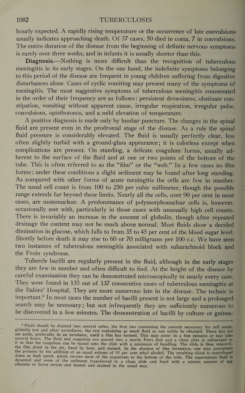 hourly expected. A rapidly rising temperature or the occurrence of late convulsions usually indicates approaching death. Of 57 cases, 50 died in coma, 7 in convulsions. The entire duration of the disease from the beginning of definite nervous symptoms is rarely over three weeks, and in infants it is usually shorter than this. Diagnosis.—Nothing is more difficult than the recognition of tuberculous meningitis in its early stages. On the one hand, the indefinite symptoms belonging to this period of the disease are frequent in young children suffering from digestive disturbances alone. Cases of cyclic vomiting may present many of the symptoms of meningitis. The most suggestive symptoms of tuberculous meningitis enumerated in the order of their frequency are as follows: persistent drowsiness, obstinate con¬ stipation, vomiting without apparent cause, irregular respiration, irregular pulse, convulsions, opisthotonos, and a mild elevation of temperature. A positive diagnosis is made only by lumbar puncture. The changes in the spinal fluid are present even in the prodromal stage of the disease. As a rule the spinal fluid pressure is considerably elevated. The fluid is usually perfectly clear, less often slightly turbid with a ground-glass appearance; it is colorless except when complications are present. On standing, a delicate coagulum forms, usually ad¬ herent to the surface of the fluid and at one or two points of the bottom of the tube. This is often referred to as the “film” or the “web.” In a few cases no film forms; under these conditions a slight sediment may be found after long standing. As compared with other forms of acute meningitis the cells are few in number. The usual cell count is from 100 to 250 per cubic millimeter, though the possible range extends far beyond these limits. Nearly all the cells, over 90 per cent in most cases, are mononuclear. A predominance of polymorphonuclear cells is, however, occasionally met with, particularly in those cases with unusually high cell counts. There is invariably an increase in the amount of globulin, though after repeated drainage the content may not be much above normal. Most fluids show a decided diminution in glucose, which falls to from 35 to 45 per cent of the blood sugar level. Shortly before death it may rise to 60 or 70 milligrams per 100 c.c. We have seen two instances of tuberculous meningitis associated with subarachnoid block and the From syndrome. Tubercle bacilli are regularly present in the fluid, although in the early stages they are few in number and often difficult to find. At the height of the disease by careful examination they can be demonstrated microscopically in nearly every case. They were found in 135 out of 137 consecutive cases of tuberculous meningitis at the Babies’ Hospital. They are more numerous late in the disease. The technic is important.8 In most cases the number of bacilli present is not large and a prolonged search may be necessary; but not infrequently they are sufficiently numerous to be discovered in a few minutes. The demonstration of bacilli by culture or guinea- Fluid should he drained into several tubes, the first two containing the amount necessary for cell count, globulin test and other procedures, the rest containing as much fluid as can safely be obtained. These last are set aside, preferably in an incubator, until a film has formed. This may occur in a few minutes or may take seveta hours. The fluid and coagulum are poured into a sterile Petri dish and a clean slide is submerged in it so that the coagulum can be teased onto the slide with a minimum of handling. The slide is then removed, the film dried in the air, fixed by heat, and stained. In the absence of film formation, one may precipitate t e piotems by the addition of an equal volume of 95 per cent ethyl alcohol. The resulting cloud is centrifuged down at high speed, which carries most of the organisms to the bottom of the tube. The supernatant fluid is decanted and some of the sediment transferred to a clean slide and fixed with a minute amount of egg albumin or horse serum and heated and stained in the usual way.