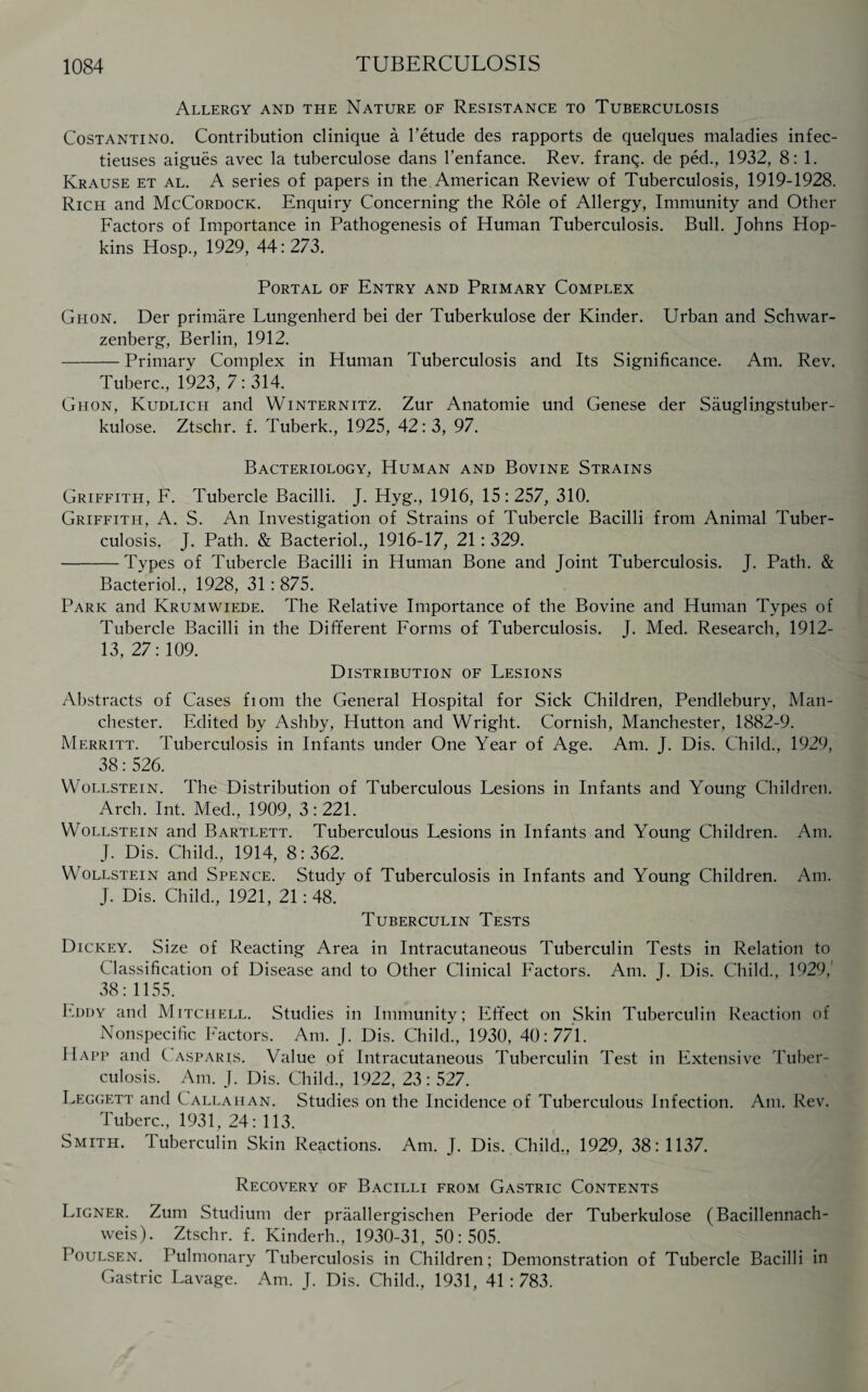 Allergy and the Nature of Resistance to Tuberculosis Costantino. Contribution clinique a Fetude des rapports de quelques maladies infec- tieuses aigues avec la tuberculose dans l’enfance. Rev. franq. de ped., 1932, 8:1. Krause et al. A series of papers in the American Review of Tuberculosis, 1919-1928. Rich and McCordock. Enquiry Concerning the Role of Allergy, Immunity and Other Factors of Importance in Pathogenesis of Human Tuberculosis. Bull. Johns Hop¬ kins Hosp., 1929, 44:273. Portal of Entry and Primary Complex Ghon. Der primare Lungenherd bei der Tuberkulose der Kinder. Urban and Schwar- zenberg, Berlin, 1912. -Primary Complex in Human Tuberculosis and Its Significance. Am. Rev. Tuberc., 1923, 7:314. Ghon, Kudlich and Winternitz. Zur Anatomie und Genese der Sauglingstuber- kulose. Ztschr. f. Tuberk., 1925, 42:3, 97. Bacteriology, Human and Bovine Strains Griffith, F. Tubercle Bacilli. J. Hyg., 1916, 15:257, 310. Griffith, A. S. An Investigation of Strains of Tubercle Bacilli from Animal Tuber¬ culosis. J. Path. & Bacteriol., 1916-17, 21: 329. -Types of Tubercle Bacilli in Human Bone and Joint Tuberculosis. J. Path. & Bacteriol., 1928, 31: 875. Park and Krumwiede. The Relative Importance of the Bovine and Human Types of Tubercle Bacilli in the Different Forms of Tuberculosis. J. Med. Research, 1912- 13,27:109. Distribution of Lesions Abstracts of Cases ftom the General Hospital for Sick Children, Pendlebury, Man¬ chester. Edited by Ashby, Hutton and Wright. Cornish, Manchester, 1882-9. Merritt. Tuberculosis in Infants under One Year of Age. Am. J. Dis. Child., 1929, 38: 526. Wollstein. The Distribution of Tuberculous Lesions in Infants and Young Children. Arch. Int. Med., 1909, 3:221. Wollstein and Bartlett. Tuberculous Lesions in Infants and Young Children. Am. J. Dis. Child., 1914, 8:362. Wollstein and Spence. Study of Tuberculosis in Infants and Young Children. Am. J. Dis. Child., 1921, 21: 48. Tuberculin Tests Dickey. Size of Reacting Area in Intracutaneous Tuberculin Tests in Relation to Classification of Disease and to Other Clinical Factors. Am. J. Dis. Child., 1929, 38:1155. Eddy and Mitchell. Studies in Immunity: Effect on Skin Tuberculin Reaction of Nonspecific Factors. Am. J. Dis. Child., 1930, 40:771. Happ and Casparis. Value of Intracutaneous Tuberculin Test in Extensive Tuber¬ culosis. Am. J. Dis. Child., 1922, 23: 527. Leggett and Callahan. Studies on the Incidence of Tuberculous Infection. Am. Rev. Tuberc., 1931, 24: 113. Smith. Tuberculin Skin Reactions. Am. J. Dis. Child., 1929, 38: 1137. Recovery of Bacilli from Gastric Contents Ligner. Zum Studium der praallergischen Periode der Tuberkulose (Bacillennach- weis). Ztschr. f. Kinderh., 1930-31, 50:505. Poulsen. Pulmonary Tuberculosis in Children; Demonstration of Tubercle Bacilli in Gastric Lavage. Am. J. Dis. Child., 1931, 41 : 783.
