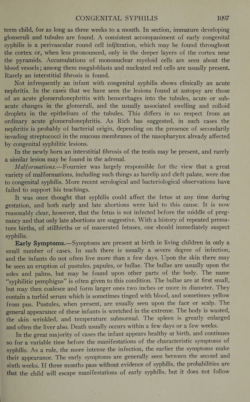 term child, for as long as three weeks to a month. In section, immature developing glomeruli and tubules are found. A consistent accompaniment of early congenital syphilis is a perivascular round cell infiltration, which may be found throughout the cortex or, when less pronounced, only in the deeper layers of the cortex near the pyramids. Accumulations of mononuclear myeloid cells are seen about the blood vessels; among them megaloblasts and nucleated red cells are usually present. Rarely an interstitial fibrosis is found. Not infrequently an infant with congenital syphilis shows clinically an acute nephritis. In the cases that we have seen the lesions found at autopsy are those of an acute glomerulonephritis with hemorrhages into the tubules, acute or sub¬ acute changes in the glomeruli, and the usually associated swelling and colloid droplets in the epithelium of the tubules. This differs in no respect from an ordinary acute glomerulonephritis. As Rich has suggested, in such cases the nephritis is probably of bacterial origin, depending on the presence of secondarily invading streptococci in the mucous membranes of the nasopharynx already affected by congenital syphilitic lesions. In the newly born an interstitial fibrosis of the testis may be present, and rarely a similar lesion may be found in the adrenal. Malformations.—Fournier was largely responsible for the view that a great variety of malformations, including such things as harelip and cleft palate, were due to congenital syphilis. More recent serological and bacteriological observations have failed to support his teachings. It was once thought that syphilis could affect the fetus at any time during gestation, and both early and late abortions were laid to this cause. It is now reasonably clear, however, that the fetus is not infected before the middle of preg¬ nancy and that only late abortions are suggestive. With a history of repeated prema¬ ture births, of stillbirths or of macerated fetuses, one should immediately suspect syphilis. Early Symptoms.—Symptoms are present at birth in living children in only a small number of cases. In such there is usually a severe degree of infection, and the infants do not often live more than a few days. Lpon the skin there may be seen an eruption of pustules, papules, or bullae. The bullae are usually upon the soles and palms, but may be found upon other parts of the body. The name “syphilitic pemphigus” is often given to this condition. The bullae are at first small, but may then coalesce and form larger ones two inches or more in diameter. They contain a turbid serum which is sometimes tinged with blood, and sometimes yellow from pus. Pustules, when present, are usually seen upon the face or scalp. The general appearance of these infants is wretched in the extreme. The body is wasted, the skin wrinkled, and temperature subnormal. The spleen is greatly enlarged and often the liver also. Death usually occurs within a few days or a few weeks. In the great majority of cases the infant appears healthy at birth, and continues so for a variable time before the manifestations of the characteristic symptoms of syphilis. As a rule, the more intense the infection, the earlier the symptoms make their appearance. The early symptoms are generally seen betv/een the second and sixth weeks. If three months pass without evidence of syphilis, the probabilities are that the child will escape manifestations of early syphilis, but it does not follow