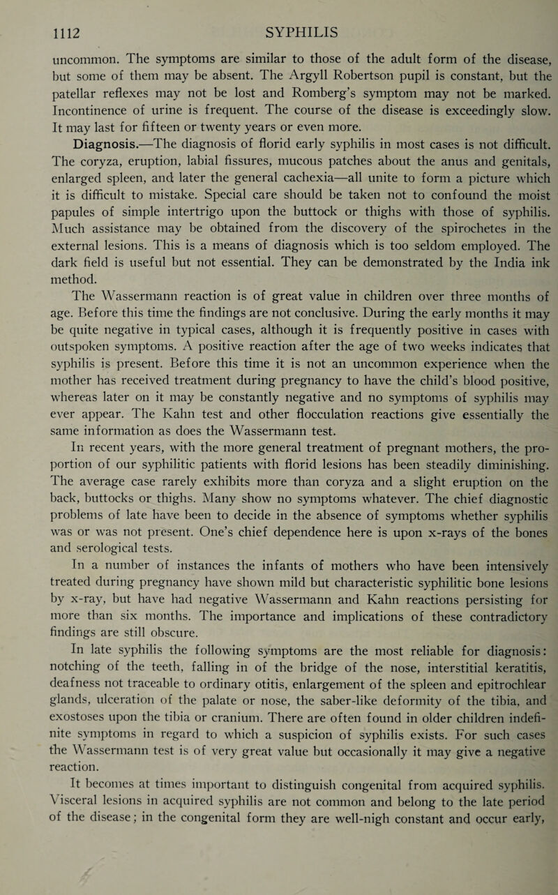 uncommon. The symptoms are similar to those of the adult form of the disease, but some of them may be absent. The Argyll Robertson pupil is constant, but the patellar reflexes may not be lost and Romberg’s symptom may not be marked. Incontinence of urine is frequent. The course of the disease is exceedingly slow. It may last for fifteen or twenty years or even more. Diagnosis.—The diagnosis of florid early syphilis in most cases is not difficult. The coryza, eruption, labial fissures, mucous patches about the anus and genitals, enlarged spleen, and later the general cachexia—all unite to form a picture which it is difficult to mistake. Special care should be taken not to confound the moist papules of simple intertrigo upon the buttock or thighs with those of syphilis. Much assistance may be obtained from the discovery of the spirochetes in the external lesions. This is a means of diagnosis which is too seldom employed. The dark field is useful but not essential. They can be demonstrated by the India ink method. The Wassermann reaction is of great value in children over three months of age. Before this time the findings are not conclusive. During the early months it may be quite negative in typical cases, although it is frequently positive in cases with outspoken symptoms. A positive reaction after the age of two weeks indicates that syphilis is present. Before this time it is not an uncommon experience when the mother has received treatment during pregnancy to have the child’s blood positive, whereas later on it may be constantly negative and no symptoms of syphilis may ever appear. The Kahn test and other flocculation reactions give essentially the same information as does the Wassermann test. In recent years, with the more general treatment of pregnant mothers, the pro¬ portion of our syphilitic patients with florid lesions has been steadily diminishing. The average case rarely exhibits more than coryza and a slight eruption on the back, buttocks or thighs. Many show no symptoms whatever. The chief diagnostic problems of late have been to decide in the absence of symptoms whether syphilis was or was not present. One’s chief dependence here is upon x-rays of the bones and serological tests. In a number of instances the infants of mothers who have been intensively treated during pregnancy have shown mild but characteristic syphilitic bone lesions by x-ray, but have had negative Wassermann and Kahn reactions persisting for more than six months. The importance and implications of these contradictory findings are still obscure. In late syphilis the following symptoms are the most reliable for diagnosis: notching of the teeth, falling in of the bridge of the nose, interstitial keratitis, deafness not traceable to ordinary otitis, enlargement of the spleen and epitrochlear glands, ulceration of the palate or nose, the saber-like deformity of the tibia, and exostoses upon the tibia or cranium. There are often found in older children indefi¬ nite symptoms in regard to which a suspicion of syphilis exists. For such cases the Wassermann test is of very great value but occasionally it may give a negative reaction. It becomes at times important to distinguish congenital from acquired syphilis. \ isceral lesions in acquired syphilis are not common and belong to the late period of the disease; in the congenital form they are well-nigh constant and occur early,