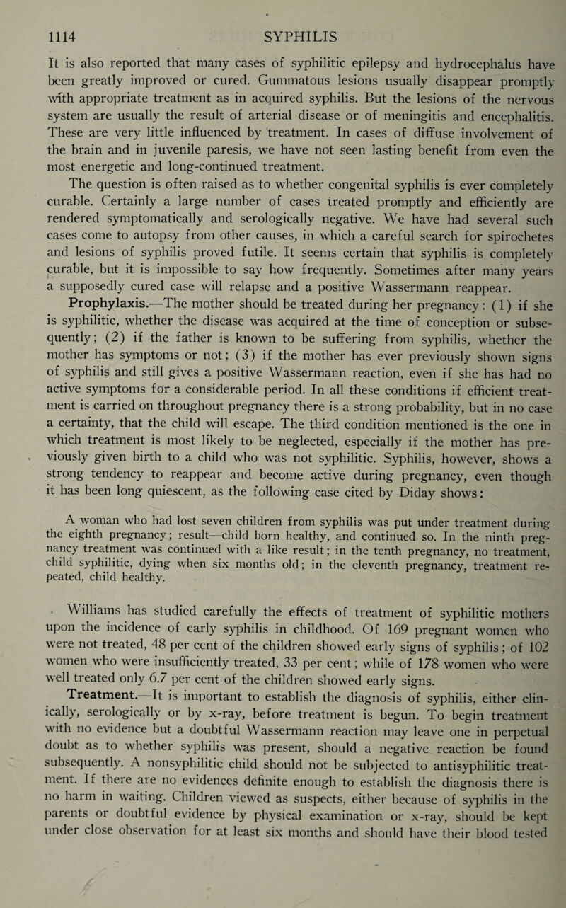It is also reported that many cases of syphilitic epilepsy and hydrocephalus have been greatly improved or cured. Gummatous lesions usually disappear promptly with appropriate treatment as in acquired syphilis. But the lesions of the nervous system are usually the result of arterial disease or of meningitis and encephalitis. These are very little influenced by treatment. In cases of diffuse involvement of the brain and in juvenile paresis, we have not seen lasting benefit from even the most energetic and long-continued treatment. The question is often raised as to whether congenital syphilis is ever completely curable. Certainly a large number of cases treated promptly and efficiently are rendered symptomatically and serologically negative. We have had several such cases come to autopsy from other causes, in which a careful search for spirochetes and lesions of syphilis proved futile. It seems certain that syphilis is completely curable, but it is impossible to say how frequently. Sometimes after many years a supposedly cured case will relapse and a positive Wassermann reappear. Prophylaxis.—The mother should be treated during her pregnancy: (1) if she is syphilitic, whether the disease was acquired at the time of conception or subse¬ quently; (2) if the father is known to be suffering from syphilis, whether the mother has symptoms or not; (3) if the mother has ever previously shown signs of syphilis and still gives a positive Wassermann reaction, even if she has had no active symptoms for a considerable period. In all these conditions if efficient treat¬ ment is carried on throughout pregnancy there is a strong probability, but in no case a certainty, that the child will escape. The third condition mentioned is the one in which treatment is most likely to be neglected, especially if the mother has pre¬ viously given birth to a child who was not syphilitic. Syphilis, however, shows a strong tendency to reappear and become active during pregnancy, even though it has been long quiescent, as the following case cited by Diday shows: A woman who had lost seven children from syphilis was put under treatment during the eighth pregnancy; result—child born healthy, and continued so. In the ninth preg¬ nancy treatment was continued with a like result; in the tenth pregnancy, no treatment, child syphilitic, dying when six months old; in the eleventh pregnancy, treatment re¬ peated, child healthy. Williams has studied carefully the effects of treatment of syphilitic mothers upon the incidence of early syphilis in childhood. Of 169 pregnant women who were not treated, 48 per cent of the children showed early signs of syphilis; of 102 women who were insufficiently treated, 33 per cent; while of 178 women who were well treated only 6.7 per cent of the children showed early signs. Treatment. It is important to establish the diagnosis of syphilis, either clin¬ ically, serologically or by x-ray, before treatment is begun. To begin treatment with no evidence but a doubtful Wassermann reaction may leave one in perpetual doubt as to whether syphilis was present, should a negative reaction be found subsequently. A nonsyphilitic child should not be subjected to antisyphilitic treat¬ ment. If there are no evidences definite enough to establish the diagnosis there is no harm in waiting. Children viewed as suspects, either because of syphilis in the parents or doubtful evidence by physical examination or x-ray, should be kept under close observation for at least six months and should have their blood tested