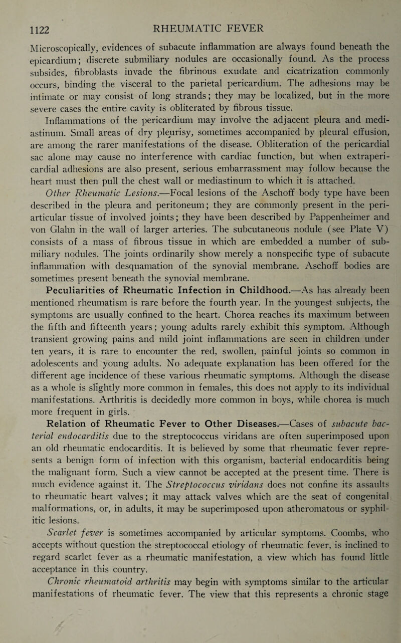 Microscopically, evidences of subacute inflammation are always found beneath the epicardium; discrete submiliary nodules are occasionally found. As the process subsides, fibroblasts invade the fibrinous exudate and cicatrization commonly occurs, binding the visceral to the parietal pericardium. The adhesions may be intimate or may consist of long strands; they may be localized, but in the more severe cases the entire cavity is obliterated by fibrous tissue. Inflammations of the pericardium may involve the adjacent pleura and medi¬ astinum. Small areas of dry pleurisy, sometimes accompanied by pleural effusion, are among the rarer manifestations of the disease. Obliteration of the pericardial sac alone may cause no interference with cardiac function, but when extraperi- cardial adhesions are also present, serious embarrassment may follow because the heart must then pull the chest wall or mediastinum to which it is attached. Other Rheumatic Lesions.—Focal lesions of the Aschoff body type have been described in the pleura and peritoneum; they are commonly present in the peri¬ articular tissue of involved joints; they have been described by Pappenheimer and von Glahn in the wall of larger arteries. The subcutaneous nodule (see Plate V) consists of a mass of fibrous tissue in which are embedded a number of sub¬ miliary nodules. The joints ordinarily show merely a nonspecific type of subacute inflammation with desquamation of the synovial membrane. Aschoff bodies are sometimes present beneath the synovial membrane. Peculiarities of Rheumatic Infection in Childhood.—As has already been mentioned rheumatism is rare before the fourth year. In the youngest subjects, the symptoms are usually confined to the heart. Chorea reaches its maximum between the fifth and fifteenth years; young adults rarely exhibit this symptom. Although transient growing pains and mild joint inflammations are seen in children under ten years, it is rare to encounter the red, swollen, painful joints so common in adolescents and young adults. No adequate explanation has been offered for the different age incidence of these various rheumatic symptoms. Although the disease as a whole is slightly more common in females, this does not apply to its individual manifestations. Arthritis is decidedly more common in boys, while chorea is much more frequent in girls. Relation of Rheumatic Fever to Other Diseases.'—Cases of subacute bac¬ terial endocarditis due to the streptococcus viridans are often superimposed upon an old rheumatic endocarditis. It is believed by some that rheumatic fever repre¬ sents a benign form of infection with this organism, bacterial endocarditis being the malignant form. Such a view cannot be accepted at the present time. There is much evidence against it. The Streptococcus viridans does not confine its assaults to rheumatic heart valves; it may attack valves which are the seat of congenital malformations, or, in adults, it may be superimposed upon atheromatous or syphil¬ itic lesions. Scarlet fever is sometimes accompanied by articular symptoms. Coombs, who accepts without question the streptococcal etiology of rheumatic fever, is inclined to regard scarlet fever as a rheumatic manifestation, a view which has found little acceptance in this country. Chronic rheumatoid arthritis may begin with symptoms similar to the articular manifestations of rheumatic fever. The view that this represents a chronic stage