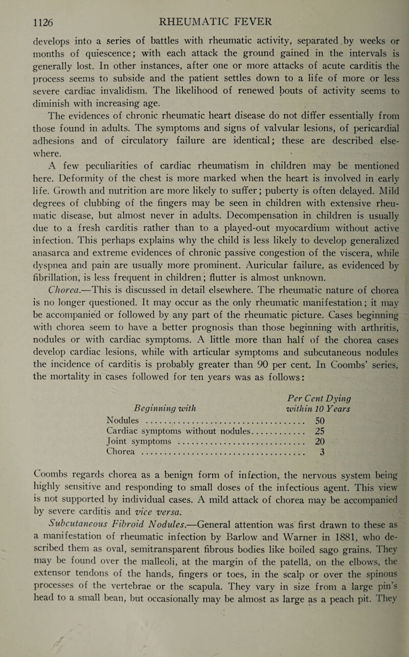 develops into a series of battles with rheumatic activity, separated by weeks or months of quiescence; with each attack the ground gained in the intervals is generally lost. In other instances, after one or more attacks of acute carditis the process seems to subside and the patient settles down to a life of more or less severe cardiac invalidism. The likelihood of renewed bouts of activity seems to diminish with increasing age. The evidences of chronic rheumatic heart disease do not differ essentially from those found in adults. The symptoms and signs of valvular lesions, of pericardial adhesions and of circulatory failure are identical; these are described else¬ where. A few peculiarities of cardiac rheumatism in children may be mentioned here. Deformity of the chest is more marked when the heart is involved in early life. Growth and nutrition are more likely to suffer; puberty is often delayed. Mild degrees of clubbing of the fingers may be seen in children with extensive rheu¬ matic disease, but almost never in adults. Decompensation in children is usually due to a fresh carditis rather than to a played-out myocardium without active infection. This perhaps explains why the child is less likely to develop generalized anasarca and extreme evidences of chronic passive congestion of the viscera, while dyspnea and pain are usually more prominent. Auricular failure, as evidenced by fibrillation, is less frequent in children; flutter is almost unknown. Chorea.—This is discussed in detail elsewhere. The rheumatic nature of chorea is no longer questioned. It may occur as the only rheumatic manifestation; it may be accompanied or followed by any part of the rheumatic picture. Cases beginning with chorea seem to have a better prognosis than those beginning with arthritis, nodules or with cardiac symptoms. A little more than half of the chorea cases develop cardiac lesions, while with articular symptoms and subcutaneous nodules the incidence of carditis is probably greater than 90 per cent. In Coombs’ series, the mortality in cases followed for ten years was as follows: Per Cent Dying Beginning with within 10 Years Nodules . 50 Cardiac symptoms without nodules. 25 Joint symptoms . 20 Chorea . 3 Coombs regards chorea as a benign form of infection, the nervous system being highly sensitive and responding to small doses of the infectious agent. This view is not supported by individual cases. A mild attack of chorea may be accompanied by severe carditis and vice versa. Subcutaneous Fibroid Nodules.—General attention was first drawn to these as a manifestation of rheumatic infection by Barlow and Warner in 1881, who de¬ scribed them as oval, semitransparent fibrous bodies like boiled sago grains. They may be found over the malleoli, at the margin of the patella, on the elbows, the extensor tendons of the hands, fingers or toes, in the scalp or over the spinous processes of the vertebrae or the scapula. They vary in size from a large pin’s head to a small bean, but occasionally may be almost as large as a peach pit. They