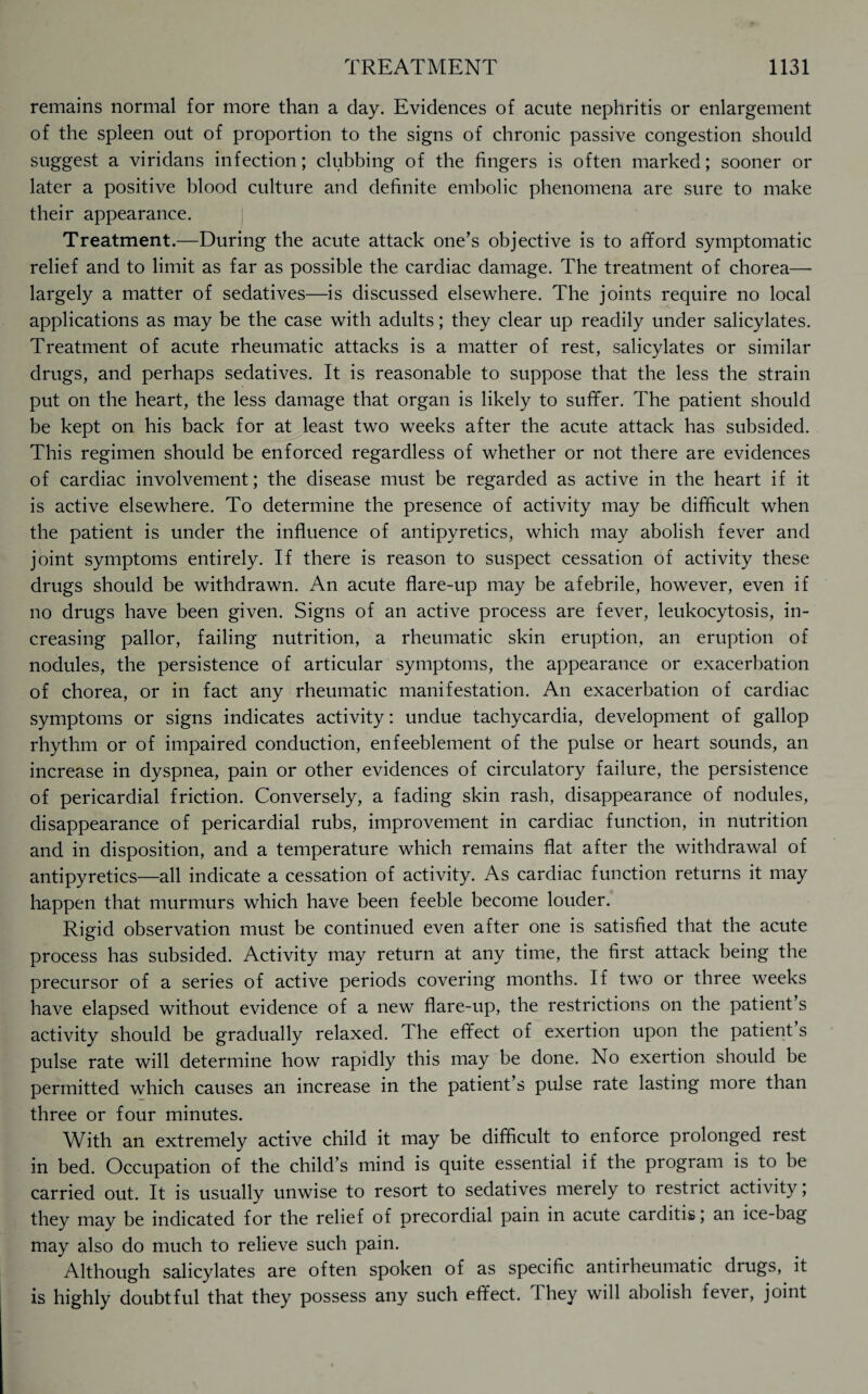 remains normal for more than a day. Evidences of acute nephritis or enlargement of the spleen out of proportion to the signs of chronic passive congestion should suggest a viridans infection; clubbing of the fingers is often marked; sooner or later a positive blood culture and definite embolic phenomena are sure to make their appearance. Treatment.—During the acute attack one’s objective is to afford symptomatic relief and to limit as far as possible the cardiac damage. The treatment of chorea— largely a matter of sedatives—is discussed elsewhere. The joints require no local applications as may be the case with adults; they clear up readily under salicylates. Treatment of acute rheumatic attacks is a matter of rest, salicylates or similar drugs, and perhaps sedatives. It is reasonable to suppose that the less the strain put on the heart, the less damage that organ is likely to suffer. The patient should be kept on his back for at least two weeks after the acute attack has subsided. This regimen should be enforced regardless of whether or not there are evidences of cardiac involvement; the disease must be regarded as active in the heart if it is active elsewhere. To determine the presence of activity may be difficult when the patient is under the influence of antipyretics, which may abolish fever and joint symptoms entirely. If there is reason to suspect cessation of activity these drugs should be withdrawn. An acute flare-up may be afebrile, however, even if no drugs have been given. Signs of an active process are fever, leukocytosis, in¬ creasing pallor, failing nutrition, a rheumatic skin eruption, an eruption of nodules, the persistence of articular symptoms, the appearance or exacerbation of chorea, or in fact any rheumatic manifestation. An exacerbation of cardiac symptoms or signs indicates activity: undue tachycardia, development of gallop rhythm or of impaired conduction, enfeeblement of the pulse or heart sounds, an increase in dyspnea, pain or other evidences of circulatory failure, the persistence of pericardial friction. Conversely, a fading skin rash, disappearance of nodules, disappearance of pericardial rubs, improvement in cardiac function, in nutrition and in disposition, and a temperature which remains flat after the withdrawal of antipyretics—all indicate a cessation of activity. As cardiac function returns it may happen that murmurs which have been feeble become louder. Rigid observation must be continued even after one is satisfied that the acute process has subsided. Activity may return at any time, the first attack being the precursor of a series of active periods covering months. If two or three weeks have elapsed without evidence of a new flare-up, the restrictions on the patient s activity should be gradually relaxed. The effect of exertion upon the patient s pulse rate will determine how rapidly this may be done. No exertion should be permitted which causes an increase in the patient’s pulse rate lasting more than three or four minutes. With an extremely active child it may be difficult to enforce prolonged rest in bed. Occupation of the child’s mind is quite essential if the program is to be carried out. It is usually unwise to resort to sedatives merely to restrict activity; they may be indicated for the relief of precordial pain in acute carditis; an ice-bag may also do much to relieve such pain. Although salicylates are often spoken of as specific antirheumatic drugs, it is highly doubtful that they possess any such effect. They will abolish fever, joint