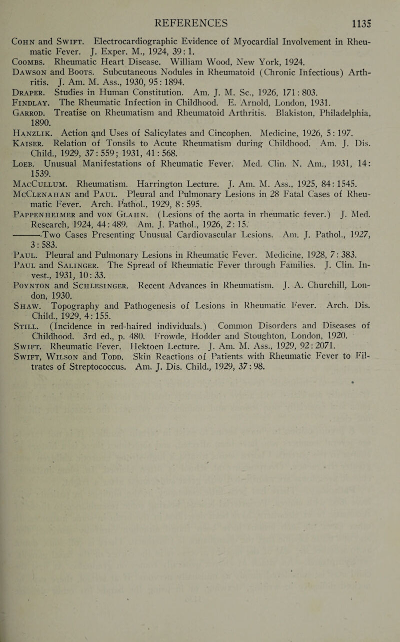 Cohn and Swift. Electrocardiographic Evidence of Myocardial Involvement in Rheu¬ matic Fever. J. Exper. M., 1924, 39: 1. Coombs. Rheumatic Heart Disease. William Wood, New York, 1924. Dawson and Boots. Subcutaneous Nodules in Rheumatoid (Chronic Infectious) Arth¬ ritis. J. Am. M. Ass., 1930, 95: 1894. Draper. Studies in Human Constitution. Am. J. M. Sc., 1926, 171: 803. Findlay. The Rheumatic Infection in Childhood. E. Arnold, London, 1931. Garrod. Treatise on Rheumatism and Rheumatoid Arthritis. Blakiston, Philadelphia, 1890. Hanzlik. Action ^nd Uses of Salicylates and Cincophen. Medicine, 1926, 5: 197. Kaiser. Relation of Tonsils to Acute Rheumatism during Childhood. Am. J. Dis. Child., 1929, 37: 559; 1931, 41: 568. Loeb. Unusual Manifestations of Rheumatic Fever. Med. Clin. N. Am., 1931, 14: 1539. MacCullum. Rheumatism. Harrington Lecture. J. Am. M. Ass., 1925, 84: 1545. McClenahan and Paul. Pleural and Pulmonary Lesions in 28 Fatal Cases of Rheu¬ matic Fever. Arch. Pathol., 1929, 8: 595. Pappenheimer and von Glahn. (Lesions of the aorta in rheumatic fever.) J. Med. Research, 1924, 44:489. Am. J. Pathol., 1926, 2: 15. -Two Cases Presenting Unusual Cardiovascular Lesions. Am. J. Pathol., 1927, 3: 583. Paul. Pleural and Pulmonary Lesions in Rheumatic Fever. Medicine, 1928, 7: 383. Paul and Salinger. The Spread of Rheumatic Fever through Families. J. Clin. In¬ vest., 1931, 10: 33. Poynton and Schlesinger. Recent Advances in Rheumatism. J. A. Churchill, Lon¬ don, 1930. Shaw. Topography and Pathogenesis of Lesions in Rheumatic Fever. Arch. Dis. Child., 1929, 4:155. Still. (Incidence in red-haired individuals.) Common Disorders and Diseases of Childhood. 3rd ed., p. 480. Frowde, Hodder and Stoughton, London, 1920. Swift. Rheumatic Fever. Hektoen Lecture. J. Am. M. Ass., 1929, 92:2071. Swift, Wilson and Todd. Skin Reactions of Patients with Rheumatic Fever to Fil¬ trates of Streptococcus. Am. J. Dis. Child., 1929, 37:98.