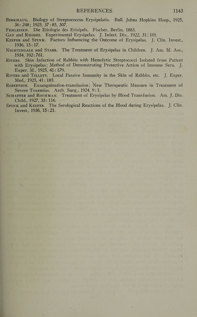 Birkhaug. Biology of Streptococcus Erysipelatis. Bull. Johns Hopkins Hosp., 1925, 36:248; 1925, 37:85, 307. Fehleisen. Die Etiologie des Erisipels. Fischer, Berlin, 1883. Gay and Rhodes. Experimental Erysipelas. J. Infect. Dis., 1922, 31: 101. Keefer and Spink. Factors Influencing the Outcome of Erysipelas. J. Clin. Invest., 1936, 15: 17. Nightingale and Starr. The Treatment of Erysipelas in Children. J. Am. M. Ass., 1934, 102:761. Rivers. Skin Infection of Rabbits with Hemolytic Streptococci Isolated from Patient with Erysipelas; Method of Demonstrating Protective Action of Immune Sera. J. Exper. M., 1925, 41: 179. Rivers and Tillett. Local Passive Immunity in the Skin of Rabbits, etc. J. Exper. Med, 1925, 41: 185. Robertson. Exsanguination-transfusion; New Therapeutic Measure in Treatment of Severe Toxemias. Arch. Surg, 1924, 9: 1. Schaffer and Rothman. Treatment of Erysipelas by Blood Transfusion. Am. J. Dis. Child, 1927, 33: 116. Spink and Keefer. The Serological Reactions of the Blood during Erysipelas. J. Clin. Invest, 1936, 15:21.