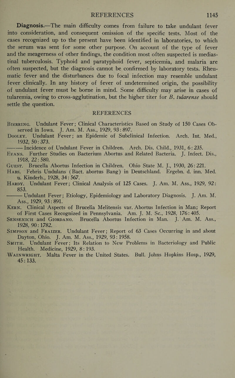 Diagnosis.—The main difficulty comes from failure to take undulant fever into consideration, and consequent omission of the specific tests. Most of the cases recognized up to the present have been identified in laboratories, to which the serum was sent for some other purpose. On account of the type of fever and the meagerness of other findings, the condition most often suspected is medias¬ tinal tuberculosis. Typhoid and paratyphoid fever, septicemia, and malaria are often suspected, but the diagnosis cannot be confirmed by laboratory tests. Rheu¬ matic fever and the disturbances due to focal infection may resemble undulant fever clinically. In any history of fever of undetermined origin, the possibility of undulant fever must be borne in mind. Some difficulty may arise in cases of tularemia, owing to cross-agglutination, but the higher titer for B. talarense should settle the question. REFERENCES Bierring. Undulant Fever; Clinical Characteristics Based on Study of 150 Cases Ob¬ served in Iowa. J. Am. M. Ass., 1929, 93: 897. Dooley. Undulant Fever; an Epidemic of Subclinical Infection. Arch. Int. Med., 1932, 50:373. -Incidence of Undulant Fever in Children. Arch. Dis. Child., 1931, 6:235. Evans. Further Studies on Bacterium Abortus and Related Bacteria. J. Infect. Dis., 1918, 22: 580. Guest. Brucella Abortus Infection in Children. Ohio State M. J., 1930, 26:221. Habs. Febris Undulans (Bact. abortus Bang) in Deutschland. Ergebn. d. inn. Med. u. Kinderh., 1928, 34: 567. Hardy. Undulant Fever; Clinical Analysis of 125 Cases. J. Am. M. Ass., 1929, 92: 853. -Undulant Fever; Etiology, Epidemiology and Laboratory Diagnosis. J. Am. M. Ass., 1929, 93:891. Kern. Clinical Aspects of Brucella Melitensis var. Abortus Infection in Man; Report of First Cases Recognized in Pennsylvania. Am. J. M. Sc., 1928, 176:405. Sensenich and Giordano. Brucella Abortus Infection in Man. T. Am. M. Ass., 1928, 90: 1782. Simpson and Fraizer. Undulant Fever; Report of 63 Cases Occurring in and about Dayton, Ohio. J. Am. M. Ass., 1929, 93: 1958. Smith. Undulant Fever; Its Relation to New Problems in Bacteriology and Public Health. Medicine, 1929, 8:193. Wainwright. Malta Fever in the United States. Bull. Johns Hopkins Hosp., 1929, 45:133.