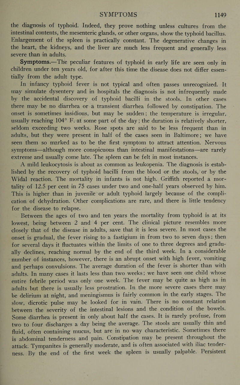 the diagnosis of typhoid. Indeed, they prove nothing unless cultures from the intestinal contents, the mesenteric glands, or other organs, show the typhoid bacillus. Enlargement of the spleen is practically constant. The degenerative changes in the heart, the kidneys, and the liver are much less frequent and generally less severe than in adults. Symptoms.—The peculiar features of typhoid in early life are seen only in children under ten years old, for after this time the disease does not differ essen¬ tially from the adult type. In infancy typhoid fever is not typical and often passes unrecognized. It may simulate dysentery and in hospitals the diagnosis is not infrequently made by the accidental discovery of typhoid bacilli in the stools. In other cases there may be no diarrhea or a transient diarrhea followed by constipation. The onset is sometimes insidious, but may be sudden; the temperature is irregular, usually reaching 104° F. at some part of the day; the duration is relatively shorter, seldom exceeding two weeks. Rose spots are said to be less frequent than in adults, but they were present in half of the cases seen in Baltimore; we have seen them so marked as to be the first symptom to attract attention. Nervous symptoms—although more conspicuous than intestinal manifestations—are rarely extreme and usually come late. The spleen can be felt in most instances. A mild leukocytosis is about as common as leukopenia. The diagnosis is estab¬ lished by the recovery of typhoid bacilli from the blood or the stools, or by the Widal reaction. The mortality in infants is not high. Griffith reported a mor¬ tality of 12.5 per cent in 75 cases under two and one-half years observed by him. This is higher than in juvenile or adult typhoid largely because of the compli¬ cation of dehydration. Other complications are rare, and there is little tendency for the disease to relapse. Between the ages of two and ten years the mortality from typhoid is at its lowest, being between 2 and 4 per cent. The clinical picture resembles more closely that of the disease in adults, save that it is less severe. In most cases the onset is gradual, the fever rising to a fastigium in from two to seven days; then for several days it fluctuates within the limits of one to three degrees and gradu¬ ally declines, reaching normal by the end of the third week. In a considerable number of instances, however, there is an abrupt onset with high fever, vomiting and perhaps convulsions. The average duration of the fever is shorter than with adults. In many cases it lasts less than two weeks; we have seen one child whose entire febrile period was only one week. The fever may be quite as high as in adults but there is usually less prostration. In the more severe cases there may be delirium at night, and meningismus is fairly common in the early stages, dhe slow, dicrotic pulse may be looked for in vain. There is no constant relation between the severity of the intestinal lesions and the condition of the bowels. Some diarrhea is present in only about half the cases. It is rarely profuse, from two to four discharges a day being the average. The stools are usually thin and fluid, often containing mucus, but are in no way characteristic. Sometimes there is abdominal tenderness and pain. Constipation may be present throughout the attack. Tympanites is generally moderate, and is often associated with iliac tender¬ ness. By the end of the first week the spleen is usually palpable. Persistent