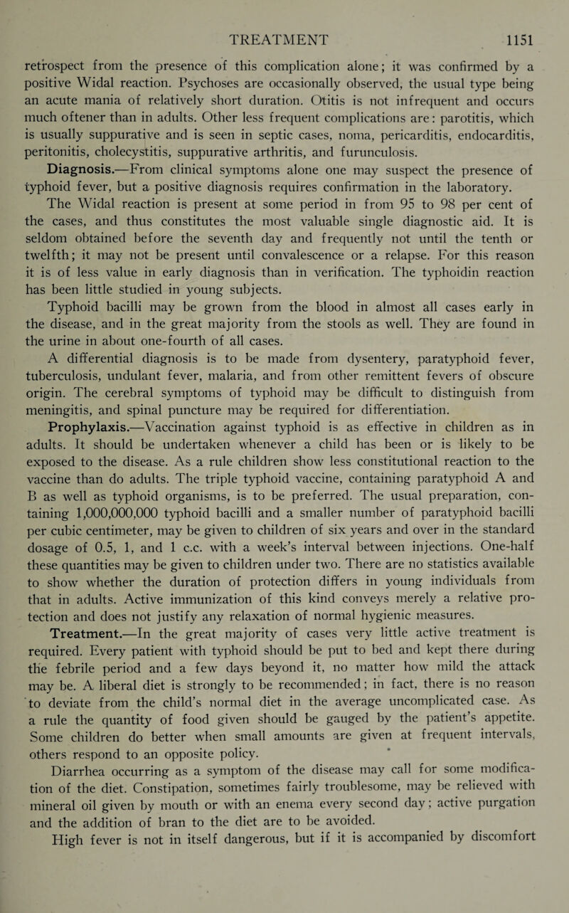 retrospect from the presence of this complication alone; it was confirmed by a positive Widal reaction. Psychoses are occasionally observed, the usual type being an acute mania of relatively short duration. Otitis is not infrequent and occurs much oftener than in adults. Other less frequent complications are: parotitis, which is usually suppurative and is seen in septic cases, noma, pericarditis, endocarditis, peritonitis, cholecystitis, suppurative arthritis, and furunculosis. Diagnosis.—From clinical symptoms alone one may suspect the presence of typhoid fever, but a positive diagnosis requires confirmation in the laboratory. The Widal reaction is present at some period in from 95 to 98 per cent of the cases, and thus constitutes the most valuable single diagnostic aid. It is seldom obtained before the seventh day and frequently not until the tenth or twelfth; it may not be present until convalescence or a relapse. For this reason it is of less value in early diagnosis than in verification. The typhoidin reaction has been little studied in young subjects. Typhoid bacilli may be grown from the blood in almost all cases early in the disease, and in the great majority from the stools as well. They are found in the urine in about one-fourth of all cases. A differential diagnosis is to be made from dysentery, paratyphoid fever, tuberculosis, undulant fever, malaria, and from other remittent fevers of obscure origin. The cerebral symptoms of typhoid may be difficult to distinguish from meningitis, and spinal puncture may be required for differentiation. Prophylaxis.—Vaccination against typhoid is as effective in children as in adults. It should be undertaken whenever a child has been or is likely to be exposed to the disease. As a rule children show less constitutional reaction to the vaccine than do adults. The triple typhoid vaccine, containing paratyphoid A and B as well as typhoid organisms, is to be preferred. The usual preparation, con¬ taining 1,000,000,000 typhoid bacilli and a smaller number of paratyphoid bacilli per cubic centimeter, may be given to children of six years and over in the standard dosage of 0.5, 1, and 1 c.c. with a week’s interval between injections. One-half these quantities may be given to children under two. There are no statistics available to show whether the duration of protection differs in young individuals from that in adults. Active immunization of this kind conveys merely a relative pro¬ tection and does not justify any relaxation of normal hygienic measures. Treatment.—In the great majority of cases very little active treatment is required. Every patient with typhoid should be put to bed and kept there during the febrile period and a few days beyond it, no matter how mild the attack may be. A liberal diet is strongly to be recommended; in fact, there is no reason to deviate from the child’s normal diet in the average uncomplicated case. As a rule the quantity of food given should be gauged by the patient’s appetite. Some children do better when small amounts are given at frequent intervals, others respond to an opposite policy. Diarrhea occurring as a symptom of the disease may call for some modifica¬ tion of the diet. Constipation, sometimes fairly troublesome, may be relieved with mineral oil given by mouth or with an enema every second day; active purgation and the addition of bran to the diet are to be avoided. High fever is not in itself dangerous, but if it is accompanied by discomfort