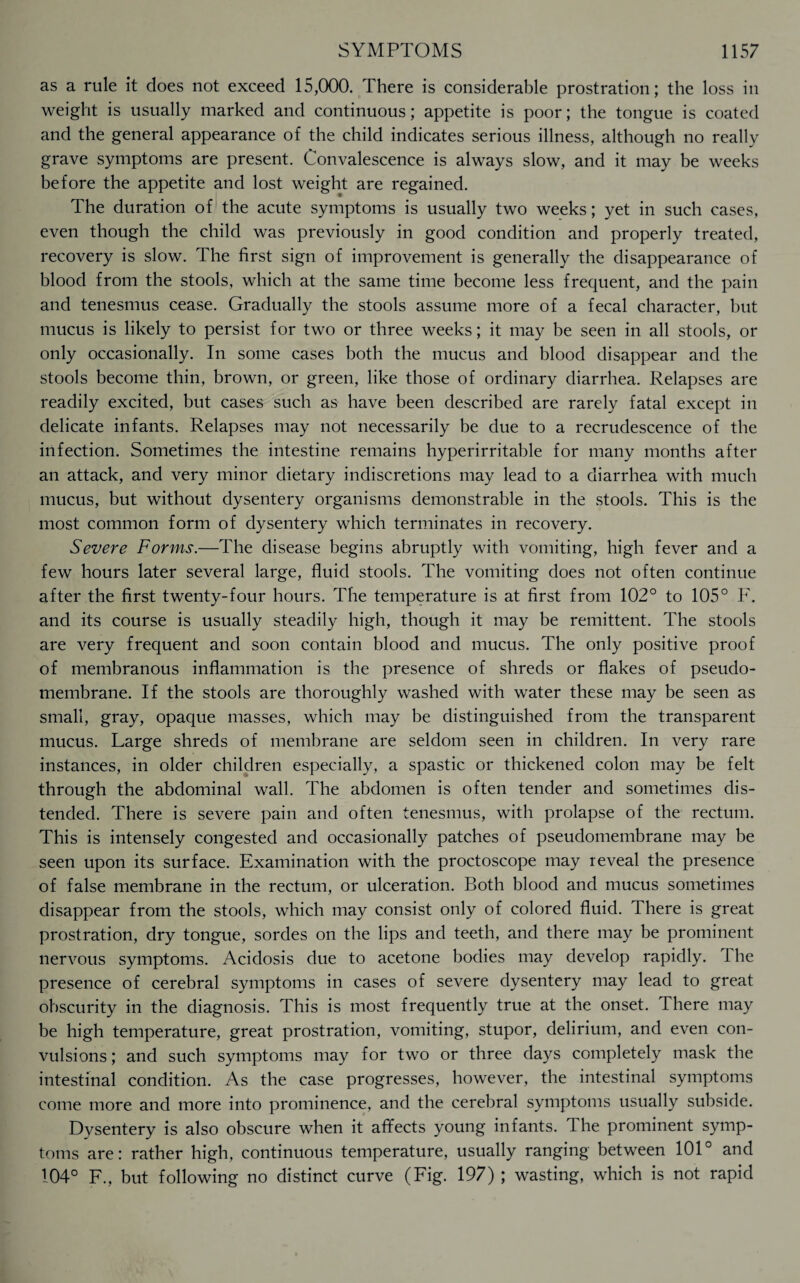 as a rule it does not exceed 15,000. There is considerable prostration; the loss in weight is usually marked and continuous; appetite is poor; the tongue is coated and the general appearance of the child indicates serious illness, although no really grave symptoms are present. Convalescence is always slow, and it may be weeks before the appetite and lost weight are regained. The duration of the acute symptoms is usually two weeks; yet in such cases, even though the child was previously in good condition and properly treated, recovery is slow. The first sign of improvement is generally the disappearance of blood from the stools, which at the same time become less frequent, and the pain and tenesmus cease. Gradually the stools assume more of a fecal character, but mucus is likely to persist for two or three weeks; it may be seen in all stools, or only occasionally. In some cases both the mucus and blood disappear and the stools become thin, brown, or green, like those of ordinary diarrhea. Relapses are readily excited, but cases such as have been described are rarely fatal except in delicate infants. Relapses may not necessarily be due to a recrudescence of the infection. Sometimes the intestine remains hyperirritable for many months after an attack, and very minor dietary indiscretions may lead to a diarrhea with much mucus, but without dysentery organisms demonstrable in the stools. This is the most common form of dysentery which terminates in recovery. Severe Forms.—The disease begins abruptly with vomiting, high fever and a few hours later several large, fluid stools. The vomiting does not often continue after the first twenty-four hours. The temperature is at first from 102° to 105° F. and its course is usually steadily high, though it may be remittent. The stools are very frequent and soon contain blood and mucus. The only positive proof of membranous inflammation is the presence of shreds or flakes of pseudo¬ membrane. If the stools are thoroughly washed with water these may be seen as small, gray, opaque masses, which may be distinguished from the transparent mucus. Large shreds of membrane are seldom seen in children. In very rare instances, in older children especially, a spastic or thickened colon may be felt through the abdominal wall. The abdomen is often tender and sometimes dis¬ tended. There is severe pain and often tenesmus, with prolapse of the rectum. This is intensely congested and occasionally patches of pseudomembrane may be seen upon its surface. Examination with the proctoscope may reveal the presence of false membrane in the rectum, or ulceration. Both blood and mucus sometimes disappear from the stools, which may consist only of colored fluid. There is great prostration, dry tongue, sordes on the lips and teeth, and there may be prominent nervous symptoms. Acidosis due to acetone bodies may develop rapidly. 1 he presence of cerebral symptoms in cases of severe dysentery may lead to great obscurity in the diagnosis. This is most frequently true at the onset. There may be high temperature, great prostration, vomiting, stupor, delirium, and even con¬ vulsions ; and such symptoms may for two or three days completely mask the intestinal condition. As the case progresses, however, the intestinal symptoms come more and more into prominence, and the cerebral symptoms usually subside. Dysentery is also obscure when it affects young infants. The prominent symp¬ toms are: rather high, continuous temperature, usually ranging between 101° and 104° F., but following no distinct curve (Fig. 197) ; wasting, which is not rapid