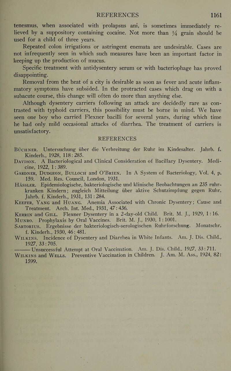 tenesmus, when associated with prolapsus ani, is sometimes immediately re¬ lieved by a suppository containing cocaine. Not more than J4 grain should be used for a child of three years. Repeated colon irrigations or astringent enemata are undesirable. Cases are not infrequently seen in which such measures have been an important factor in keeping up the production of mucus. Specific treatment with antidysentery serum or with bacteriophage has proved disappointing. Removal from the heat of a city is desirable as soon as fever and acute inflam¬ matory symptoms have subsided. In the protracted cases which drag on with a subacute course, this change will often do more than anything else. Although dysentery carriers following an attack are decidedly rare as con¬ trasted with typhoid carriers, this possibility must be borne in mind. We have seen one boy who carried Flexner bacilli for several years, during which time he had only mild occasional attacks of diarrhea. The treatment of carriers is unsatisfactory. REFERENCES Buchner. Untersuchung iiber die Verbreitung der Ruhr im Kindesalter. Jahrb. f. Kinderh., 1928, 118:285. Davison. A Bacteriological and Clinical Consideration of Bacillary Dysentery. Medi¬ cine, 1922, 1: 389. Gardner, Dudgeon, Bulloch and O’Brien. In A System of Bacteriology, Vol. 4, p. 159. Med. Res. Council, London, 1931. Hassler. Epidemiologische, bakteriologische und klinische Beobachtungen an 235 ruhr- kranken Kindern; zugleich Mitteilung iiber aktive Schutzimpfung gegen Ruhr. Jahrb. f. Kinderh., 1931, 131: 284. Keefer, Yang and Huang. Anemia Associated with Chronic Dysentery; Cause and Treatment. Arch. Int. Med., 1931, 47: 436. Kerrin and Gill. Flexner Dysentery in a 2-day-old Child. Brit. M. J., 1929, 1: 16. Munro. Prophylaxis by Oral Vaccines. Brit. M. J., 1930, 1: 1001. Sartorius. Ergebnisse der bakteriologisch-serologischen Ruhrforschung. Monatschr. f. Kinderh., 1930, 46 : 481. Wilkins. Incidence of Dysentery and Diarrhea in White Infants. Am. J. Dis. Child., 1927, 33:705. -Unsuccessful Attempt at Oral Vaccination. Am. J. Dis. Child., 1927, 33:711. Wilkins and Wells. Preventive Vaccination in Children. J. Am. M. Ass., 1924, 82: 1599.