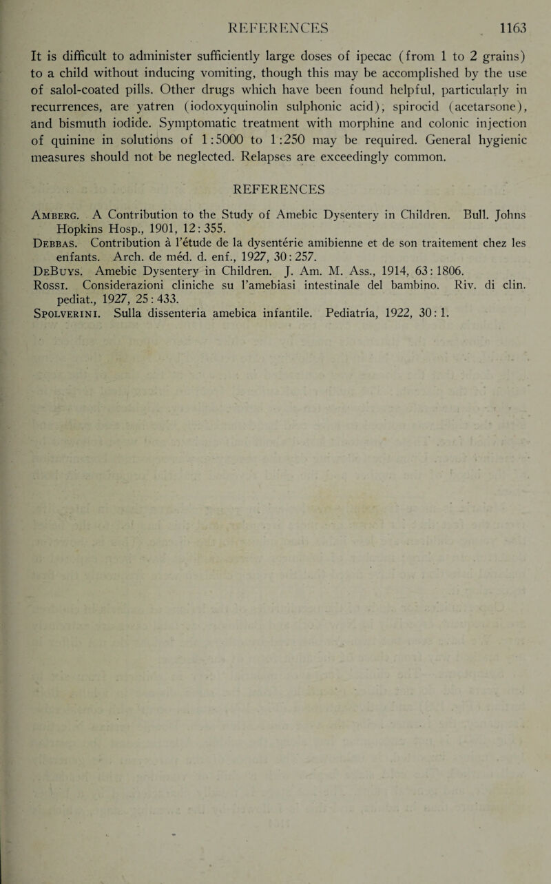 It is difficult to administer sufficiently large doses of ipecac (from 1 to 2 grains) to a child without inducing vomiting, though this may be accomplished by the use of salol-coated pills. Other drugs which have been found helpful, particularly in recurrences, are yatren (iodoxyquinolin sulphonic acid), spirocid (acetarsone), and bismuth iodide. Symptomatic treatment with morphine and colonic injection of quinine in solutions of 1:5000 to 1:250 may be required. General hygienic measures should not be neglected. Relapses are exceedingly common. REFERENCES Amberg. A Contribution to the Study of Amebic Dysentery in Children. Bull. Johns Hopkins Hosp., 1901, 12:355. Debbas. Contribution a l’etude de la dysenterie amibienne et de son traitement chez les enfants. Arch, de med. d. enf., 1927, 30:257. DeBuys. Amebic Dysentery in Children. J. Am. M. Ass., 1914, 63: 1806. Rossi. Considerazioni cliniche su l’amebiasi intestinale del bambino. Riv. di clin. pediat., 1927, 25 : 433. Spolverini. Sulla dissenteria amebica infantile. Pediatria, 1922, 30:1.