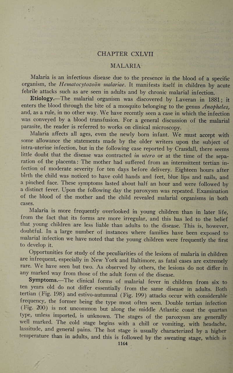 MALARIA Malaria is an infectious disease due to the presence in the blood of a specific organism, the Hematocytozoon malariae. It manifests itself in children by acute febrile attacks such as are seen in adults and by chronic malarial infection. Etiology.—The malarial organism was discovered by Laveran in 1881; it enters the blood through the bite of a mosquito belonging to the genus Anopheles, and, as a rule, in no other way. We have recently seen a case in which the infection was conveyed by a blood transfusion. For a general discussion of the malarial parasite, the reader is referred to works on clinical microscopy. Malaria affects all ages, even the newly born infant. We must accept with some allowance the statements made by the older writers upon the subject of intra-uterine infection, but in the following case reported by Crandall, there seems little doubt that the disease was contracted in litero or at the time of the sepa¬ ration of the placenta: The mother had suffered from an intermittent tertian in¬ fection of moderate severity for ten days before delivery. Eighteen hours after birth the child was noticed to have cold hands and feet, blue lips and nails, and a pinched face. These symptoms lasted about half an hour and were followed by a distinct fever. Upon the following day the paroxysm was repeated. Examination of the blood of the mother and the child revealed malarial organisms in both cases. Malaria is more frequently overlooked in young children than in later life, from the fact that its forms are more irregular, and this has led to the belief that young children are less liable than adults to the disease. This is, however, doubtful. In a large number of instances where families have been exposed to malarial infection we have noted that the young children were frequently the first to develop it. Opportunities for study of the peculiarities of the lesions of malaria in children are infrequent, especially in New York and Baltimore, as fatal cases are extremely rare. We have seen but two. As observed by others, the lesions do not differ in any marked way from those of the adult form of the disease. Symptoms. The clinical forms of malarial fever in children from six to ten years old do not differ essentially from the same disease in adults. Both tertian (Fig. 198) and estivo-autumnal (Fig. 199) attacks occur with considerable frequency, the former being the type most often seen. Double tertian infection (Fig. 200) is not uncommon but along the middle Atlantic coast the quartan type, unless imported, is unknown. The stages of the paroxysm are generally well marked. The cold stage begins with a chill or vomiting, with headache, lassitude, and general pains. The hot stage is usually characterized by a higher t( mperature than in adults, and this is followed by the sweating stage, which is
