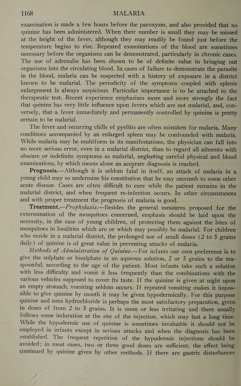 examination is made a few hours before the paroxysm, and also provided that no quinine has been administered. When their number is small they may be missed at the height of the fever, although they may readily be found just before the temperature begins to rise. Repeated examinations of the blood are sometimes necessary before the organisms can be demonstrated, particularly in chronic cases. The use of adrenalin has been shown to be of definite value in bringing out organisms into the circulating blood. In cases of failure to demonstrate the parasite in the blood, malaria can be suspected with a history of exposure in a district known to be malarial. The periodicity of the symptoms coupled with splenic enlargement is always suspicious. Particular importance is to be attached to the therapeutic test. Recent experience emphasizes more and more strongly the fact that quinine has very little influence upon fevers which are not malarial, and, con¬ versely, that a fever immediately and permanently controlled by quinine is pretty certain to be malarial. The fever and recurring chills of pyelitis are often mistaken for malaria. Many conditions accompanied by an enlarged spleen may be confounded with malaria. While malaria may be multiform in its manifestations, the physician can fall into no more serious error, even in a malarial district, than to regard all ailments with obscure or indefinite symptoms as malarial, neglecting careful physical and blood examinations, by which means alone an accurate diagnosis is reached. Prognosis.—Although it is seldom fatal in itself, an attack of malaria in a young child may so undermine his constitution that he may succumb to some other acute disease. Cases are often difficult to cure while the patient remains in the malarial district, and when frequent re-infection occurs. In other circumstances and with proper treatment the prognosis of malaria is good. Treatment.—Prophylaxis.—Besides the general measures proposed for the extermination of the mosquitoes concerned, emphasis should be laid upon the necessity, in the case of young children, of protecting them against the bites of mosquitoes in localities which are or which may possibly be malarial. For children who reside in a malarial district, the prolonged use of small doses (2 to 5 grains daily) of quinine is of great value in preventing attacks of malaria. Methods of Administration of Quinine.—For infants our own preference is to give the sulphate or bisulphate in an aqueous solution, 2 or 5 grains to the tea¬ spoonful, according to the age of the patient. Most infants take such a solution with less difficulty and vomit it less frequently than the combinations with the various vehicles supposed to cover its taste. If the quinine is given at night upon an empty stomach, vomiting seldom occurs. If repeated vomiting makes it impos¬ sible to give quinine by mouth it may be given hypodermically. For this purpose quinine and urea hydrochloride is perhaps the most satisfactory preparation, given in doses of from 2 to 5 grains. It is more or less irritating and there usually follows some induration at the site of the injection, which may last a long time. While the hypodermic use of quinine is sometimes invaluable it should not be employed in infants except in serious attacks and when the diagnosis has been established. The frequent repetition of the hypodermic injections should be avoided; in most cases, two or three good doses are sufficient, the effect being continued by quinine given by other methods. If there are gastric disturbances