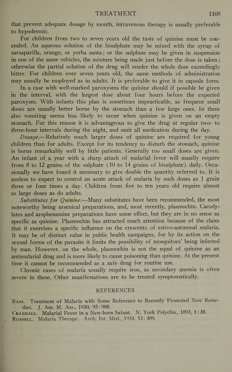 that prevent adequate dosage by mouth, intravenous therapy is usually preferable to hypodermic. For children from two to seven years old the taste of quinine must be con¬ cealed. An aqueous solution of the bisulphate may be mixed with the syrup of sarsaparilla, orange, or yerba santa; or the sulphate may be given in suspension in one of the same vehicles, the mixture being made just before the dose is taken; otherwise the partial solution of the drug will render the whole dose exceedingly bitter. For children over seven years old, the same methods of administration may usually be employed as in adults. It is preferable to give it in capsule form. In a case with well-marked paroxysms the quinine should if possible be given in the interval, with the largest dose about four hours before the expected paroxysm. With infants this plan is sometimes impracticable, as frequent small doses are usually better borne by the stomach than a few large ones. In them also vomiting seems less likely to occur when quinine is given on an empty stomach. For this reason it is advantageous to give the drug at regular two- to three-hour intervals during the night, and omit all medication during the day. Dosage.—Relatively much larger doses of quinine are required for young children than for adults. Except for its tendency to disturb the stomach, quinine is borne remarkably well by little patients. Generally too small doses are given. An infant of a year with a sharp attack of malarial fever will usually require from 8 to 12 grains of the sulphate (10 to 14 grains of bisulphate) daily. Occa¬ sionally we have found it necessary to give double the quantity referred to. It is useless to expect to control an acute attack of malaria by such doses as 1 grain three or four times a day. Children from five to ten years old require almost as large doses as do adults. Substitutes for Quinine.—Many substitutes have been recommended, the most noteworthy being arsenical preparations, and, most recently, plasmochin. Cacody- lates and arsphenamine preparations have some effect, but they are in no sense as specific as quinine. Plasmochin has attracted much attention because of the claim that it exercises a specific influence on the crescents of estivo-autumnal malaria. It may be of distinct value in public health campaigns, for by its action on the sexual forms of the parasite it limits the possibility of mosquitoes’ being infected by man. However, on the whole, plasmochin is not the equal of quinine as an antimalarial drug and is more likely to cause poisoning than quinine. At the present time it cannot be recommended as a safe drug for routine use. Chronic cases of malaria usually require iron, as secondary anemia is often severe in these. Other manifestations are to be treated symptomatically. REFERENCES Bass. Treatment of Malaria with Some Reference to Recently Promoted New Reme¬ dies. J. Am. M. Ass., 1930, 95:988. Crandall. Malarial Fever in a New-born Infant. N. York Polyclin., 1893, 1 : 38. Russell. Malaria Therapy. Arch. Tnt. Med., 1934, 53:309.