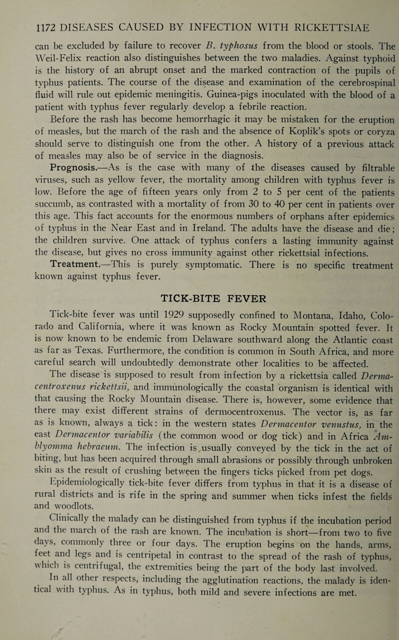 can be excluded by failure to recover B. typhosus from the blood or stools. The Weil-Felix reaction also distinguishes between the two maladies. Against typhoid is the history of an abrupt onset and the marked contraction of the pupils of typhus patients. The course of the disease and examination of the cerebrospinal fluid will rule out epidemic meningitis. Guinea-pigs inoculated with the blood of a patient with typhus fever regularly develop a febrile reaction. Before the rash has become hemorrhagic it may be mistaken for the eruption of measles, but the march of the rash and the absence of Koplik’s spots or coryza should serve to distinguish one from the other. A history of a previous attack of measles may also be of service in the diagnosis. Prognosis.—As is the case with many of the diseases caused by filtrable viruses, such as yellow fever, the mortality among children with typhus fever is low. Before the age of fifteen years only from 2 to 5 per cent of the patients succumb, as contrasted with a mortality of from 30 to 40 per cent in patients over this age. This fact accounts for the enormous numbers of orphans after epidemics of typhus in the Near East and in Ireland. The adults have the disease and die ; the children survive. One attack of typhus confers a lasting immunity against the disease, but gives no cross immunity against other rickettsial infections. Treatment.—This is purely symptomatic. There is no specific treatment known against typhus fever. TICK-BITE FEVER Tick-bite fever was until 1929 supposedly confined to Montana, Idaho, Colo¬ rado and California, where it was known as Rocky Mountain spotted fever. It is now known to be endemic from Delaware southward along the Atlantic coast as far as Texas. Furthermore, the condition is common in South Africa, and more careful search will undoubtedly demonstrate other localities to be affected. The disease is supposed to result from infection by a rickettsia called Derma- centroxenus rickettsii, and immunologically the coastal organism is identical with that causing the Rocky Mountain disease. There is, however, some evidence that there may exist different strains of dermocentroxenus. The vector is, as far as is known, always a tick: in the western states Dermacentor venustus, in the east Dermacentor variabilis (the common wood or dog tick) and in Africa Am- blyomma hebraeum. The infection is usually conveyed by the tick in the act of biting, but has been acquired through small abrasions or possibly through unbroken skin as the result of crushing between the fingers ticks picked from pet dogs. Epidemiologically tick-bite fever differs from typhus in that it is a disease of rural districts and is rife in the spring and summer when ticks infest the fields and woodlots. Clinically the malady can be distinguished from typhus if the incubation period and the march of the rash are known. The incubation is short—from two to five days, commonly three or four days. The eruption begins on the hands, arms, feet and legs and is centripetal in contrast to the spread of the rash of typhus, which is centrifugal, the extremities being the part of the body last involved. In all other respects, including the agglutination reactions, the malady is iden¬ tical \\ ith typhus. As in typhus, both mild and severe infections are met.
