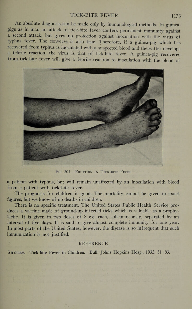 An absolute diagnosis can be made only by immunological methods. In guinea- pigs as in man an attack of tick-bite fever confers permanent immunity against a second attack, but gives no protection against inoculation with the virus of typhus fever. The converse is also true. 1 herefore, if a guinea-pig which has recovered from typhus is inoculated with a suspected blood and thereafter develops a febrile reaction, the virus is that of tick-bite fever. A guinea-pig recovered from tick-bite fever will give a febrile reaction to inoculation with the blood of Fig. 201.—Eruption in Tick-bite Fever. a patient with typhus, but will remain unaffected by an inoculation with blood from a patient with tick-bite fever. The prognosis for children is good. The mortality cannot be given in exact figures, but we know of no deaths in children. There is no specific treatment. The United States Public Health Service pro¬ duces a vaccine made of ground-up infected ticks which is valuable as a prophy¬ lactic. It is given in two doses of 2 c.c. each, subcutaneously, separated by an interval of five days. It is said to give almost complete immunity for one year. In most parts of the United States, however, the disease is so infrequent that such immunization is not justified. REFERENCE Shipley. Tick-bite Fever in Children. Bull. Johns Hopkins Hosp., 1932, 51:83.