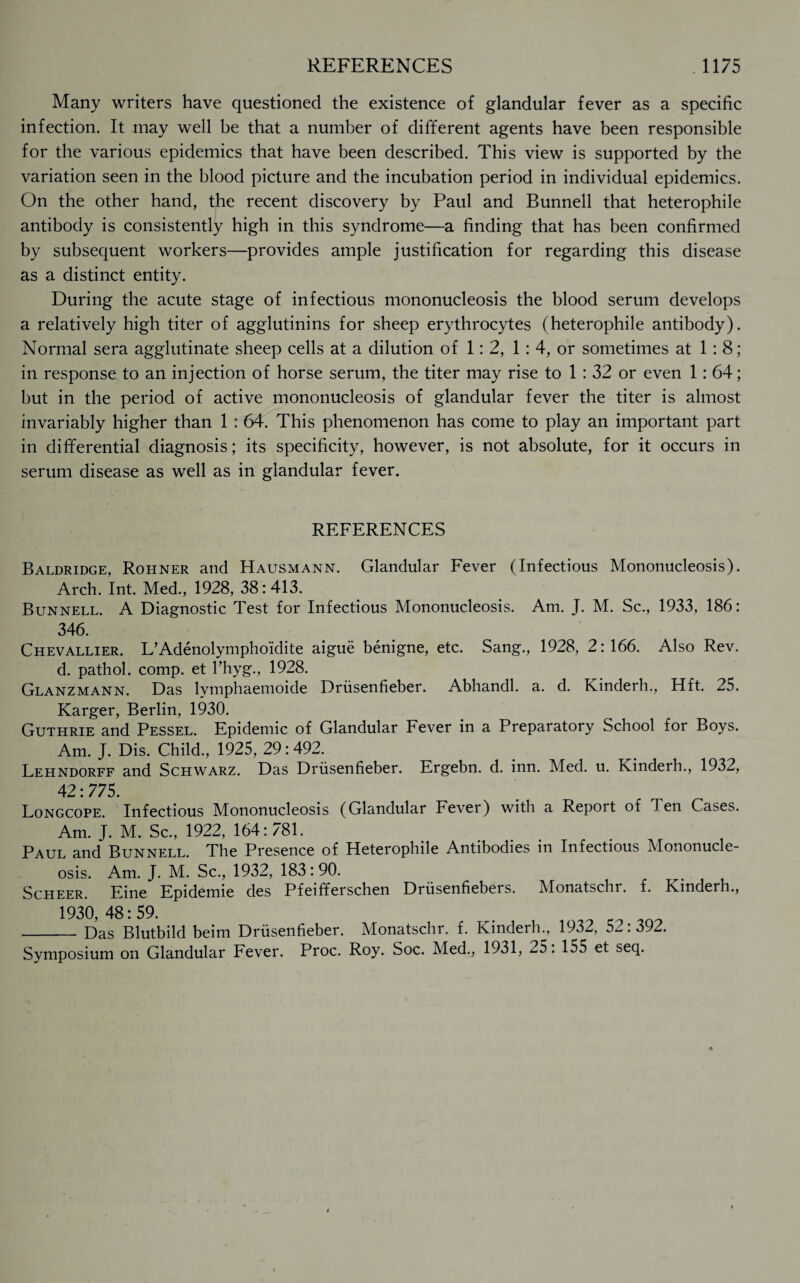 Many writers have questioned the existence of glandular fever as a specific infection. It may well be that a number of different agents have been responsible for the various epidemics that have been described. This view is supported by the variation seen in the blood picture and the incubation period in individual epidemics. On the other hand, the recent discovery by Paul and Bunnell that heterophile antibody is consistently high in this syndrome—a finding that has been confirmed by subsequent workers—provides ample justification for regarding this disease as a distinct entity. During the acute stage of infectious mononucleosis the blood serum develops a relatively high titer of agglutinins for sheep erythrocytes (heterophile antibody). Normal sera agglutinate sheep cells at a dilution of 1:2, 1: 4, or sometimes at 1:8; in response to an injection of horse serum, the titer may rise to 1 : 32 or even 1:64; but in the period of active mononucleosis of glandular fever the titer is almost invariably higher than 1 : 64. This phenomenon has come to play an important part in differential diagnosis; its specificity, however, is not absolute, for it occurs in serum disease as well as in glandular fever. REFERENCES Baldridge, Rohner and Hausmann. Glandular Fever (Infectious Mononucleosis). Arch. Int. Med., 1928, 38: 413. Bunnell. A Diagnostic Test for Infectious Mononucleosis. Am. J. M. Sc., 1933, 186: 346. Chevallier. L’Adenolympho'idite aigue benigne, etc. Sang., 1928, 2:166. Also Rev. d. pathol. comp, et l’hyg., 1928. Glanzmann. Das lymphaemoide Driisenfieber. Abhandl. a. d. Kinderh., Hft. 25. Karger, Berlin, 1930. Guthrie and Pessel. Epidemic of Glandular Fever in a Preparatory School for Boys. Am. J. Dis. Child., 1925, 29:492. Lehndorff and Schwarz. Das Driisenfieber. Ergebn. d. inn. Med. u. Kinderh., 1932, 42:775. Longcope. Infectious Mononucleosis (Glandular Fever) with a Report of Ten Cases. Am. J. M. Sc., 1922, 164:781. Paul and Bunnell. The Presence of Heterophile Antibodies in Infectious Mononucle¬ osis. Am. J. M. Sc., 1932, 183:90. Scheer. Eine Epidemie des Pfeifferschen Driisenfiebers. Monatschr. f. Kinderh., 1930 48: 59. _Das Blutbild beim Driisenfieber. Monatschr. f. Kinderh., 1932, 52:392. Symposium on Glandular Fever. Proc. Roy. Soc. Med., 1931, 25.155 et seq.