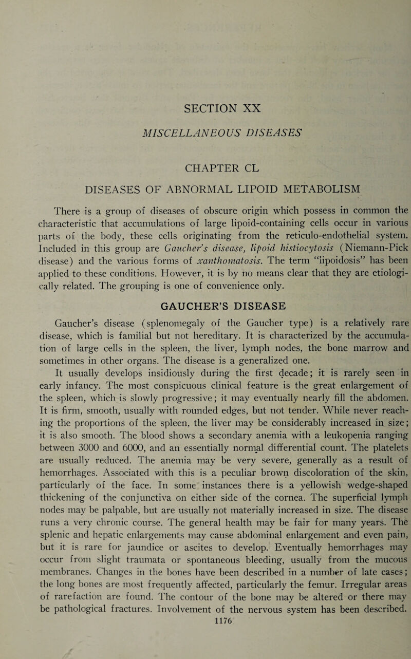 SECTION XX MISCELLANEOUS DISEASES CHAPTER CL DISEASES OF ABNORMAL LIPOID METABOLISM There is a group of diseases of obscure origin which possess in common the characteristic that accumulations of large lipoid-containing cells occur in various parts of the body, these cells originating from the reticulo-endothelial system. Included in this group are Gaucher's disease, lipoid histiocytosis (Niemann-Pick disease) and the various forms of xanthomatosis. The term “lipoidosis” has been applied to these conditions. However, it is by no means clear that they are etiologi- cally related. The grouping is one of convenience only. GAUCHER’S DISEASE Gaucher’s disease (splenomegaly of the Gaucher type) is a relatively rare disease, which is familial but not hereditary. It is characterized by the accumula¬ tion of large cells in the spleen, the liver, lymph nodes, the bone marrow and sometimes in other organs. The disease is a generalized one. It usually develops insidiously during the first decade; it is rarely seen in early infancy. The most conspicuous clinical feature is the great enlargement of the spleen, which is slowly progressive; it may eventually nearly fill the abdomen. It is firm, smooth, usually with rounded edges, but not tender. While never reach¬ ing the proportions of the spleen, the liver may be considerably increased in size; it is also smooth. The blood shows a secondary anemia with a leukopenia ranging between 3000 and 6000, and an essentially normal differential count. The platelets are usually reduced. The anemia may be very severe, generally as a result of hemorrhages. Associated with this is a peculiar brown discoloration of the skin, particularly of the face. In some instances there is a yellowish wedge-shaped thickening of the conjunctiva on either side of the cornea. The superficial lymph nodes may be palpable, but are usually not materially increased in size. The disease runs a very chronic course. The general health may be fair for many years. The splenic and hepatic enlargements may cause abdominal enlargement and even pain, but it is rare for jaundice or ascites to develop. Eventually hemorrhages may occur from slight traumata or spontaneous bleeding, usually from the mucous membranes. Changes in the bones have been described in a number of late cases; the long bones are most frequently affected, particularly the femur. Irregular areas of rarefaction are found. The contour of the bone may be altered or there may be pathological fractures. Involvement of the nervous system has been described.