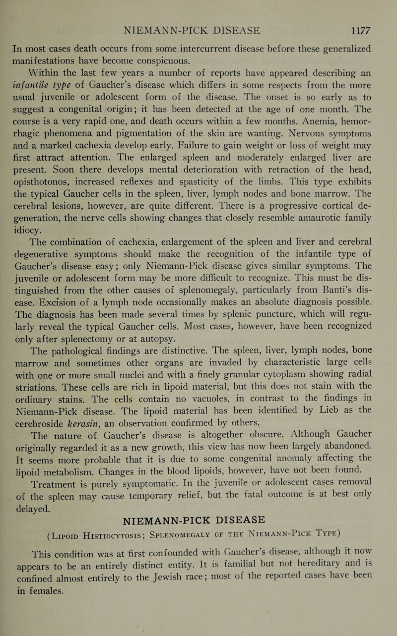 In most cases death occurs from some intercurrent disease before these generalized manifestations have become conspicuous. Within the last few years a number of reports have appeared describing an infantile type of Gaucher’s disease which differs in some respects from the more usual juvenile or adolescent form of the disease. The onset is so early as to suggest a congenital origin; it has been detected at the age of one month. The course is a very rapid one, and death occurs within a few months. Anemia, hemor¬ rhagic phenomena and pigmentation of the skin are wanting. Nervous symptoms and a marked cachexia develop early. Failure to gain weight or loss of weight may first attract attention. The enlarged spleen and moderately enlarged liver are present. Soon there develops mental deterioration with retraction of the head, opisthotonos, increased reflexes and spasticity of the limbs. This type exhibits the typical Gaucher cells in the spleen, liver, lymph nodes and bone marrow. The cerebral lesions, however, are quite different. There is a progressive cortical de¬ generation, the nerve cells showing changes that closely resemble amaurotic family idiocy. The combination of cachexia, enlargement of the spleen and liver and cerebral degenerative symptoms should make the recognition of the infantile type of Gaucher’s disease easy; only Niemann-Pick disease gives similar symptoms. The juvenile or adolescent form may be more difficult to recognize. This must be dis¬ tinguished from the other causes of splenomegaly, particularly from Banti’s dis¬ ease. Excision of a lymph node occasionally makes an absolute diagnosis possible. The diagnosis has been made several times by splenic puncture, which will regu¬ larly reveal the typical Gaucher cells. Most cases, however, have been recognized only after splenectomy or at autopsy. The pathological findings are distinctive. The spleen, liver, lymph nodes, bone marrow and sometimes other organs are invaded by characteristic large cells with one or more small nuclei and with a finely granular cytoplasm showing radial striations. These cells are rich in lipoid material, but this does not stain with the ordinary stains. The cells contain no vacuoles, in contrast to the findings in Niemann-Pick disease. The lipoid material has been identified by Lieb as the cerebroside kerasin, an observation confirmed by others. The nature of Gaucher’s disease is altogether obscure. Although Gaucher originally regarded it as a new growth, this view has now been largely abandoned. It seems more probable that it is due to some congenital anomaly affecting the lipoid metabolism. Changes in the blood lipoids, however, have not been found. Treatment is purely symptomatic. In the juvenile or adolescent cases removal of the spleen may cause temporary relief, but the fatal outcome is at best only delayed. NIEMANN-PICK DISEASE (Lipoid Histiocytosis; Splenomegaly of the Niemann-Pick Type) This condition was at first confounded with Gaucher s disease, although it no^ appears to be an entirely distinct entity. It is familial but not hereditary and is confined almost entirely to the Jewish race; most of the reported cases have been in females.