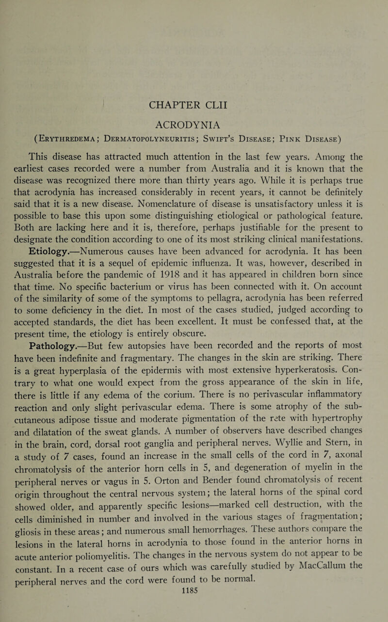 ACRODYNIA (Erythredema; Dermatopolyneuritis; Swift’s Disease; Pink Disease) This disease has attracted much attention in the last few years. Among the earliest cases recorded were a number from Australia and it is known that the disease was recognized there more than thirty years ago. While it is perhaps true that acrodynia has increased considerably in recent years, it cannot be definitely said that it is a new disease. Nomenclature of disease is unsatisfactory unless it is possible to base this upon some distinguishing etiological or pathological feature. Both are lacking here and it is, therefore, perhaps justifiable for the present to designate the condition according to one of its most striking clinical manifestations. Etiology.—Numerous causes have been advanced for acrodynia. It has been suggested that it is a sequel of epidemic influenza. It was, however, described in Australia before the pandemic of 1918 and it has appeared in children born since that time. No specific bacterium or virus has been connected with it. On account of the similarity of some of the symptoms to pellagra, acrodynia has been referred to some deficiency in the diet. In most of the cases studied, judged according to accepted standards, the diet has been excellent. It must be confessed that, at the present time, the etiology is entirely obscure. Pathology.—But few autopsies have been recorded and the reports of most have been indefinite and fragmentary. The changes in the skin are striking. There is a great hyperplasia of the epidermis with most extensive hyperkeratosis. Con¬ trary to what one would expect from the gross appearance of the skin in life, there is little if any edema of the corium. There is no perivascular inflammatory reaction and only slight perivascular edema. There is some atrophy of the sub¬ cutaneous adipose tissue and moderate pigmentation of the rete with hypertrophy and dilatation of the sweat glands. A number of observers have described changes in the brain, cord, dorsal root ganglia and peripheral nerves. Wyllie and Stern, in a study of 7 cases, found an increase in the small cells of the cord in 7, axonal chromatolysis of the anterior horn cells in 5, and degeneration of myelin in the peripheral nerves or vagus in 5. Orton and Bender found chromatolysis of recent origin throughout the central nervous system; the lateral horns of the spinal cord showed older, and apparently specific lesions marked cell destruction, with the cells diminished in number and involved in the various stages of fragmentation, gliosis in these areas; and numerous small hemorrhages. These authors compare the lesions in the lateral horns in acrodynia to those found in the anterior horns in acute anterior poliomyelitis. The changes in the nervous system do not appear to be constant. In a recent case of ours which was carefully studied by MacCallum the peripheral nerves and the cord were found to be normal.