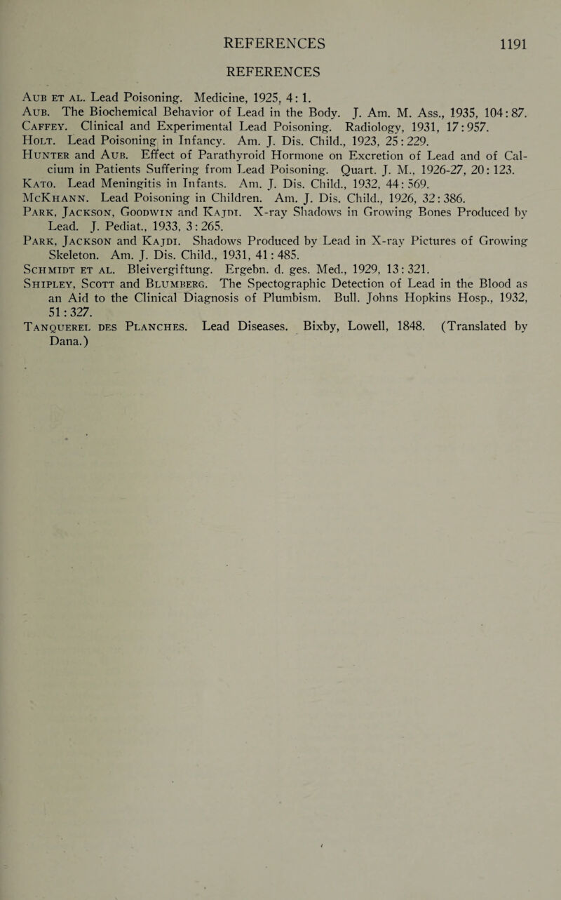 REFERENCES Aub et al. Lead Poisoning1. Medicine, 1925, 4: 1. Aub. The Biochemical Behavior of Lead in the Body. J. Am. M. Ass., 1935, 104:87. Caffey. Clinical and Experimental Lead Poisoning. Radiology, 1931, 17:957. Holt. Lead Poisoning in Infancy. Am. J. Dis. Child., 1923, 25:229. Hunter and Aub. Effect of Parathyroid Hormone on Excretion of Lead and of Cal¬ cium in Patients Suffering from Lead Poisoning. Quart. J. M., 1926-27, 20: 123. Kato. Lead Meningitis in Infants. Am. J. Dis. Child., 1932, 44:569. McKhann. Lead Poisoning in Children. Am. J. Dis. Child., 1926, 32:386. Park, Jackson, Goodwin and ICajdt. X-ray Shadows in Growing Bones Produced by Lead. J. Pediat., 1933, 3:265. Park, Jackson and Kajdi. Shadows Produced by Lead in X-ray Pictures of Growing Skeleton. Am. J. Dis. Child., 1931, 41: 485. Schmidt et al. Bleivergiftung. Ergebn. d. ges. Med., 1929, 13:321. Shipley, Scott and Blumberg. The Spectographic Detection of Lead in the Blood as an Aid to the Clinical Diagnosis of Plumbism. Bull. Johns Hopkins Hosp., 1932, 51:327. Tanquerel des Planches. Lead Diseases. Bixby, Lowell, 1848. (Translated by Dana.)