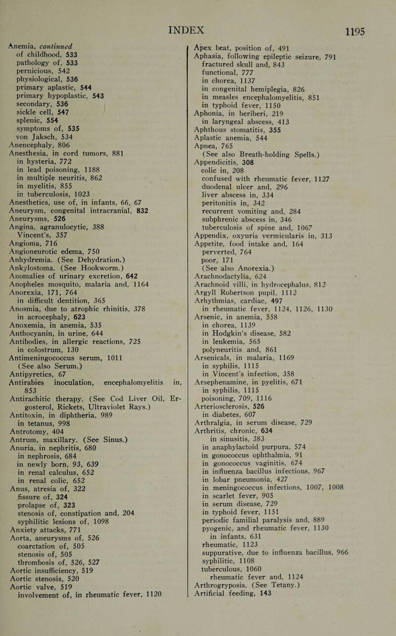 Anemia, continued of childhood, 533 pathology of, 533 pernicious, 542 physiological, 536 primary aplastic, 544 primary hypoplastic, 543 secondary, 536 sickle cell, 547 splenic, 554 symptoms of, 535 von Jaksch, 534 Anencephaly, 806 Anesthesia, in cord tumors, 881 in hysteria, 772 in lead poisoning, 1188 in multiple neuritis, 862 in myelitis, 855 in tuberculosis, 1023 Anesthetics, use of, in infants, 66, 67 Aneurysm, congenital intracranial, 832 Aneurysms, 526 Angina, agranulocytic, 388 Vincent’s, 357 Angioma, 716 Angioneurotic edema, 750 Anhydremia. (See Dehydration.) Ankylostoma. (See Hookworm.) Anomalies of urinary excretion, 642 Anopheles mosquito, malaria and, 1164 Anorexia, 171, 764 in difficult dentition, 365 Anosmia, due to atrophic rhinitis, 378 in acrocephaly, 623 Anoxemia, in anemia, 535 Anthocyanin, in urine, 644 Antibodies, in allergic reactions, 725 in colostrum, 130 Antimeningococcus serum, 1011 (See also Serum.) Antipyretics, 67 Antirabies inoculation, encephalomyelitis in, 853 Antirachitic therapy. (See Cod Liver Oil, Er- gosterol, Rickets, Ultraviolet Rays.) Antitoxin, in diphtheria, 989 in tetanus, 998 Antrotomy, 404 Antrum, maxillary. (See Sinus.) Anuria, in nephritis, 680 in nephrosis, 684 in newly born, 93, 639 in renal calculus, 652 in renal colic, 652 Anus, atresia of, 322 fissure of, 324 prolapse of, 323 stenosis of, constipation and, 204 syphilitic lesions of, 1098 Anxiety attacks, 771 Aorta, aneurysms of, 526 coarctation of, 505 stenosis of, 505 thrombosis of, 526, 527 Aortic insufficiency, 519 Aortic stenosis, 520 Aortic valve, 519 involvement of, in rheumatic fever, 1120 Apex beat, position of, 491 Aphasia, following epileptic seizure, 791 fractured skull and, 843 functional, 777 in chorea, 1137 in congenital hemiplegia, 826 in measles encephalomyelitis, 851 in typhoid fever, 1150 Aphonia, in beriberi, 219 in laryngeal abscess, 413 Aphthous stomatitis, 355 Aplastic anemia, 544 Apnea, 765 (See also Breath-holding Spells.) Appendicitis, 308 colic in, 208 confused with rheumatic fever, 1127 duodenal ulcer and, 296 liver abscess in, 334 peritonitis in, 342 recurrent vomiting and, 284 subphrenic abscess in, 346 tuberculosis of spine and, 1067 Appendix, oxyuris vermicularis in, 313 Appetite, food intake and, 164 perverted, 764 poor, 171 (See also Anorexia.) Arachnodactylia, 624 Arachnoid villi, in hydrocephalus, 812 Argyll Robertson pupil, 1112 Arhythmias, cardiac, 497 in rheumatic fever, 1124, 1126, 1130 Arsenic, in anemia, 558 in chorea, 1139 in Hodgkin’s disease, 582 in leukemia, 565 polyneuritis and, 861 Arsenicals, in malaria, 1169 in syphilis, 1115 in Vincent’s infection, 358 Arsephenamine, in pyelitis, 671 in syphilis, 1115 poisoning, 709, 1116 Arteriosclerosis, 526 in diabetes, 607 Arthralgia, in serum disease, 729 Arthritis, chronic, 634 in sinusitis, 383 in anaphylactoid purpura, 574 in gonococcus ophthalmia, 91 in gonococcus vaginitis, 674 in influenza bacillus infections, 967 in lobar pneumonia, 427 in meningococcus infections, 1007, 1008 in scarlet fever, 905 in serum disease, 729 in typhoid fever, 1151 periodic familial paralysis and, 889 pyogenic, and rheumatic fever, 1130 in infants, 631 rheumatic, 1123 suppurative, due to influenza bacillus, 966 syphilitic, 1108 tuberculous, 1060 rheumatic fever and, 1124 Arthrogryposis. (See Tetany.) Artificial feeding, 143