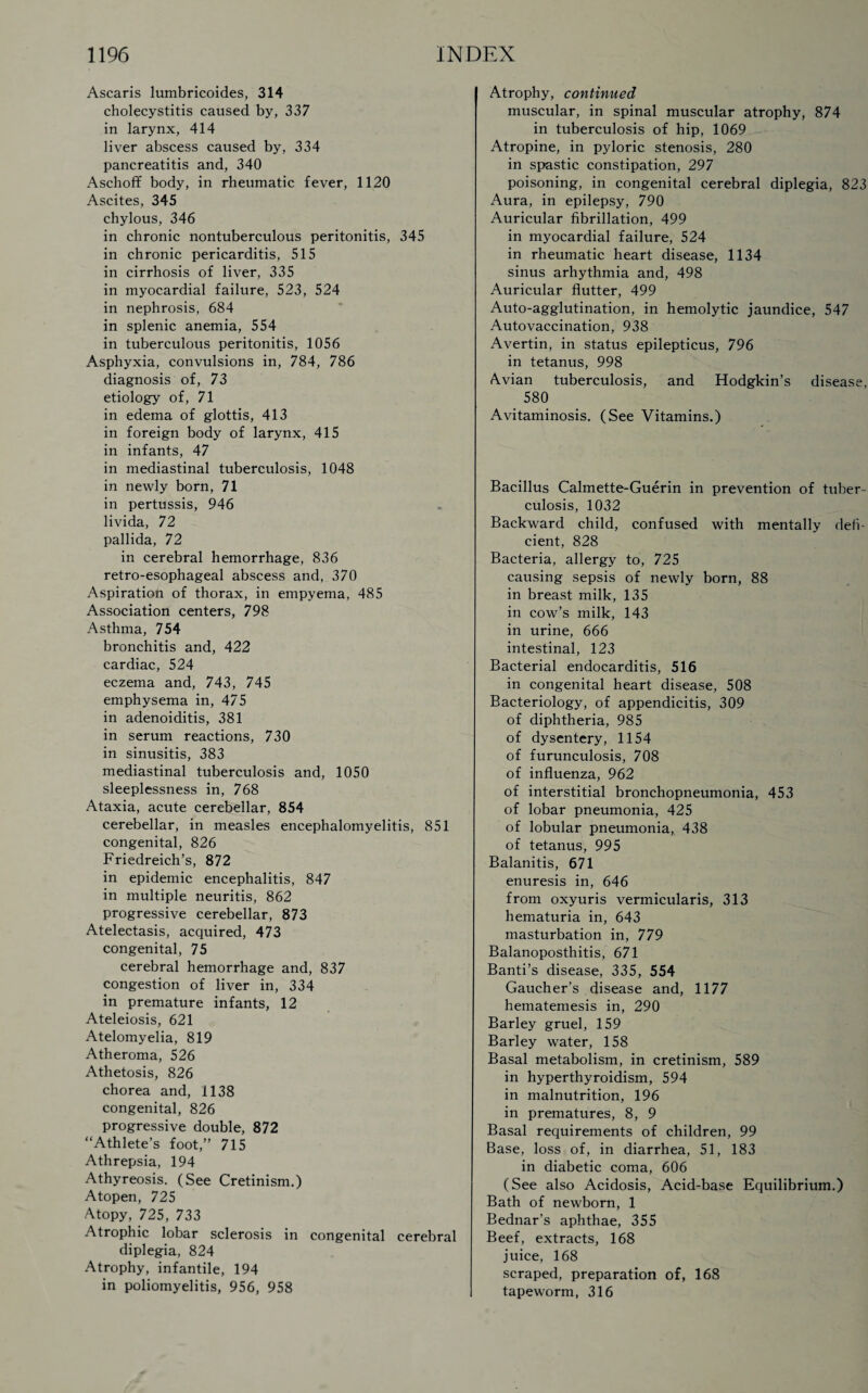 Ascaris lumbricoides, 314 cholecystitis caused by, 337 in larynx, 414 liver abscess caused by, 334 pancreatitis and, 340 Aschoff body, in rheumatic fever, 1120 Ascites, 345 chylous, 346 in chronic nontuberculous peritonitis, 345 in chronic pericarditis, 515 in cirrhosis of liver, 335 in myocardial failure, 523, 524 in nephrosis, 684 in splenic anemia, 554 in tuberculous peritonitis, 1056 Asphyxia, convulsions in, 784, 786 diagnosis of, 73 etiology of, 71 in edema of glottis, 413 in foreign body of larynx, 415 in infants, 47 in mediastinal tuberculosis, 1048 in newly born, 71 in pertussis, 946 livida, 72 pallida, 72 in cerebral hemorrhage, 836 retro-esophageal abscess and, 370 Aspiration of thorax, in empyema, 485 Association centers, 798 Asthma, 754 bronchitis and, 422 cardiac, 524 eczema and, 743, 745 emphysema in, 475 in adenoiditis, 381 in serum reactions, 730 in sinusitis, 383 mediastinal tuberculosis and, 1050 sleeplessness in, 768 Ataxia, acute cerebellar, 854 cerebellar, in measles encephalomyelitis, 851 congenital, 826 Friedreich’s, 872 in epidemic encephalitis, 847 in multiple neuritis, 862 progressive cerebellar, 873 Atelectasis, acquired, 473 congenital, 75 cerebral hemorrhage and, 837 congestion of liver in, 334 in premature infants, 12 Ateleiosis, 621 Atelomyelia, 819 Atheroma, 526 Athetosis, 826 chorea and, 1138 congenital, 826 progressive double, 872 “Athlete’s foot,” 715 Athrepsia, 194 Athyreosis. (See Cretinism.) Atopen, 725 Atopy, 725, 733 Atrophic lobar sclerosis in congenital cerebral diplegia, 824 Atrophy, infantile, 194 in poliomyelitis, 956, 958 I Atrophy, continued muscular, in spinal muscular atrophy, 874 in tuberculosis of hip, 1069 Atropine, in pyloric stenosis, 280 in spastic constipation, 297 poisoning, in congenital cerebral diplegia, 823 Aura, in epilepsy, 790 Auricular fibrillation, 499 in myocardial failure, 524 in rheumatic heart disease, 1134 sinus arhythmia and, 498 Auricular flutter, 499 Auto-agglutination, in hemolytic jaundice, 547 Autovaccination, 938 Avertin, in status epilepticus, 796 in tetanus, 998 Avian tuberculosis, and Hodgkin’s disease, 580 Avitaminosis. (See Vitamins.) Bacillus Calmette-Guerin in prevention of tuber¬ culosis, 1032 Backward child, confused with mentally defi¬ cient, 828 Bacteria, allergy to, 725 causing sepsis of newly born, 88 in breast milk, 135 in cow’s milk, 143 in urine, 666 intestinal, 123 Bacterial endocarditis, 516 in congenital heart disease, 508 Bacteriology, of appendicitis, 309 of diphtheria, 985 of dysentery, 1154 of furunculosis, 708 of influenza, 962 of interstitial bronchopneumonia, 453 of lobar pneumonia, 425 of lobular pneumonia, 438 of tetanus, 995 Balanitis, 671 enuresis in, 646 from oxyuris vermicularis, 313 hematuria in, 643 masturbation in, 779 Balanoposthitis, 671 Banti’s disease, 335, 554 Gaucher’s disease and, 1177 hematemesis in, 290 Barley gruel, 159 Barley water, 158 Basal metabolism, in cretinism, 589 in hyperthyroidism, 594 in malnutrition, 196 in prematures, 8, 9 Basal requirements of children, 99 Base, loss of, in diarrhea, 51, 183 in diabetic coma, 606 (See also Acidosis, Acid-base Equilibrium.) Bath of newborn, 1 Bednar’s aphthae, 355 Beef, extracts, 168 juice, 168 scraped, preparation of, 168 tapeworm, 316