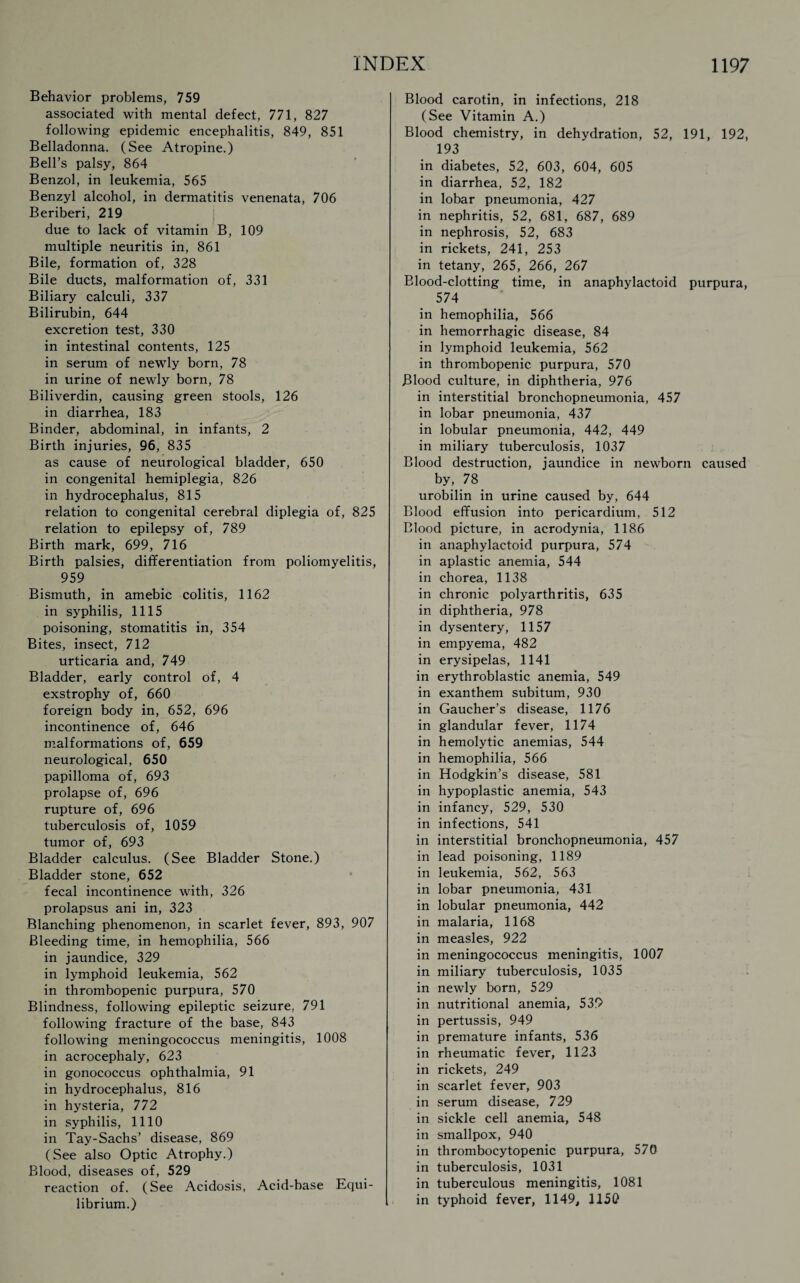 Behavior problems, 759 associated with mental defect, 771, 827 following epidemic encephalitis, 849, 851 Belladonna. (See Atropine.) Bell’s palsy, 864 Benzol, in leukemia, 565 Benzyl alcohol, in dermatitis venenata, 706 Beriberi, 219 due to lack of vitamin B, 109 multiple neuritis in, 861 Bile, formation of, 328 Bile ducts, malformation of, 331 Biliary calculi, 337 Bilirubin, 644 excretion test, 330 in intestinal contents, 125 in serum of newly born, 78 in urine of newly born, 78 Biliverdin, causing green stools, 126 in diarrhea, 183 Binder, abdominal, in infants, 2 Birth injuries, 96, 835 as cause of neurological bladder, 650 in congenital hemiplegia, 826 in hydrocephalus, 815 relation to congenital cerebral diplegia of, 825 relation to epilepsy of, 789 Birth mark, 699, 716 Birth palsies, differentiation from poliomyelitis, 959 Bismuth, in amebic colitis, 1162 in syphilis, 1115 poisoning, stomatitis in, 354 Bites, insect, 712 urticaria and, 749 Bladder, early control of, 4 exstrophy of, 660 foreign body in, 652, 696 incontinence of, 646 malformations of, 659 neurological, 650 papilloma of, 693 prolapse of, 696 rupture of, 696 tuberculosis of, 1059 tumor of, 693 Bladder calculus. (See Bladder Stone.) Bladder stone, 652 fecal incontinence with, 326 prolapsus ani in, 323 Blanching phenomenon, in scarlet fever, 893, 907 Bleeding time, in hemophilia, 566 in jaundice, 329 in lymphoid leukemia, 562 in thrombopenic purpura, 570 Blindness, following epileptic seizure, 791 following fracture of the base, 843 following meningococcus meningitis, 1008 in acrocephaly, 623 in gonococcus ophthalmia, 91 in hydrocephalus, 816 in hysteria, 772 in syphilis, 1110 in Tay-Sachs’ disease, 869 (See also Optic Atrophy.) Blood, diseases of, 529 reaction of. (See Acidosis, Acid-base Equi¬ librium.) Blood carotin, in infections, 218 (See Vitamin A.) Blood chemistry, in dehydration, 52, 191, 192, 193 in diabetes, 52, 603, 604, 605 in diarrhea, 52, 182 in lobar pneumonia, 427 in nephritis, 52, 681, 687, 689 in nephrosis, 52, 683 in rickets, 241, 253 in tetany, 265, 266, 267 Blood-clotting time, in anaphylactoid purpura, 574 in hemophilia, 566 in hemorrhagic disease, 84 in lymphoid leukemia, 562 in thrombopenic purpura, 570 Blood culture, in diphtheria, 976 in interstitial bronchopneumonia, 457 in lobar pneumonia, 437 in lobular pneumonia, 442, 449 in miliary tuberculosis, 1037 Blood destruction, jaundice in newborn caused by, 78 urobilin in urine caused by, 644 Blood effusion into pericardium, 512 Blood picture, in acrodynia, 1186 in anaphylactoid purpura, 574 in aplastic anemia, 544 in chorea, 1138 in chronic polyarthritis, 635 in diphtheria, 978 in dysentery, 1157 in empyema, 482 in erysipelas, 1141 in erythroblastic anemia, 549 in exanthem subitum, 930 in Gaucher’s disease, 1176 in glandular fever, 1174 in hemolytic anemias, 544 in hemophilia, 566 in Hodgkin’s disease, 581 in hypoplastic anemia, 543 in infancy, 529, 530 in infections, 541 in interstitial bronchopneumonia, 457 in lead poisoning, 1189 in leukemia, 562, 563 in lobar pneumonia, 431 in lobular pneumonia, 442 in malaria, 1168 in measles, 922 in meningococcus meningitis, 1007 in miliary tuberculosis, 1035 in newly born, 529 in nutritional anemia, 539 in pertussis, 949 in premature infants, 536 in rheumatic fever, 1123 in rickets, 249 in scarlet fever, 903 in serum disease, 729 in sickle cell anemia, 548 in smallpox, 940 in thrombocytopenic purpura, 570 in tuberculosis, 1031 in tuberculous meningitis, 1081 in typhoid fever, 1149, 1150